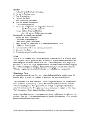 Monthly:
1. Fuel safety shutoff valve(s) for leakage.
2. Fan and airflow interlocks.
3. Time delay switches.
4. Conveyor interlocks.
5. High temperature limit switch.
6. Door and damper limit switches.
7. Explosion venting latches.
8. For oil: (a) Fuel pressure and temperature interlocks.
             (b) Atomizing media interlocks.
   For gas: (a) Gas cleaner and drip leg.
             (b) High and low fuel pressure interlocks.
Semiannually or annually, (as required):
1. Ignition and burner components.
2. Combustion air supply system.
3. Flame failure system components.
4. Piping, wiring, and connections of all interlocks and shutoff valves.
5. Combustion control system.
6. Calibration of indication and recording instruments.
7. Automatic fire checks.
8. Operating sequence tests, all components.

Purge
A purge of four times the oven volume is required for any oven prior to firing the burner.
Since the purge cycle is typically around 30 minutes, it may be desirable to add a second
exhaust to purge the oven at a much faster rate. If start up requires a short purge cycle,
this should be part of the design. The recirculation fan can be used to accelerate the purge
by switching a damper and dumping the fan air to atmosphere instead of into the oven.
When the purge cycle is complete, the damper is switched back to recirculation.

Mounting an Oven
Ovens can be mounted on the floor, on a raised platform within the building, or on the
rooftop. Where to mount it is a balance of economics and space considerations.

A floor-mounted oven does not require a severe change in elevation, it is easy to service
and it is the least expensive way to install. An oven mounted on an elevated platform
within the building saves floor space and it may be high enough to provide a bottom
entry/exit to the oven. The floor space can be used for storage of product or other items.
The bottom entry will provide excellent heat containment.

A roof mounted oven removes the process heat from the building provides a bottom entry
and saves floor space. An elevated oven can cost considerably more than a floor mounted
oven due to higher installation costs.




Any copy, reproduction or unauthorized distribution of this material without written consent from The Powder Coating Institute is strictly prohibited.
 
