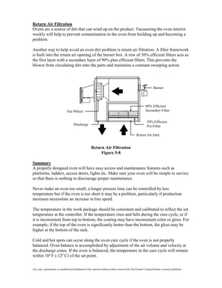 Return Air Filtration
Ovens are a source of dirt that can wind up on the product. Vacuuming the oven interior
weekly will help to prevent contamination in the oven from building up and becoming a
problem.

Another way to help avoid an oven dirt problem is return air filtration. A filter framework
is built into the return air opening of the burner box. A row of 30% efficient filters acts as
the first layer with a secondary layer of 90% plus efficient filters. This prevents the
blower from circulating dirt onto the parts and maintains a constant sweeping action.




                                                                                                                         Burner




                                                                                                                 90% Efficient
                                  Fan Wheel                                                                      Secondary Filter


                                                                                                                  30% Efficient
                                         Discharge                                                                Pre-Filter

                                                                                                        Return Air Inlet


                                                          Return Air Filtration
                                                               Figure 5-8

Summary
A properly designed oven will have easy access and maintenance features such as
platforms, ladders, access doors, lights etc. Make sure your oven will be simple to service
so that there is nothing to discourage proper maintenance.

Never make an oven too small; a longer process time can be controlled by less
temperature but if the oven is too short it may be a problem, particularly if production
increases necessitate an increase in line speed.

The temperature in the work package should be consistent and calibrated to reflect the set
temperature at the controller. If the temperature rises and falls during the cure cycle, or if
it is inconsistent from top to bottom, the coating may have inconsistent color or gloss. For
example, if the top of the oven is significantly hotter than the bottom, the gloss may be
higher at the bottom of the rack.

Cold and hot spots can occur along the oven cure cycle if the oven is not properly
balanced. Oven balance is accomplished by adjustment of the air volume and velocity at
the discharge cones. If the oven is balanced, the temperature in the cure cycle will remain
within 10º F (-12º C) of the set point.


Any copy, reproduction or unauthorized distribution of this material without written consent from The Powder Coating Institute is strictly prohibited.
 
