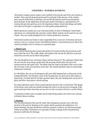 CHAPTER 6 – MATERIAL HANDLING

All powder coating systems require some method of moving the part from one location to
another. Parts must be properly positioned for each part of the process. In the washer,
parts must be held firmly so that they will not fall off and they must be positioned for
good drainage. In the application area the part needs to be hung in a good position for
coating that provides good access to the important surfaces. Good rack design and stable
movement of the parts is important to overall quality and productivity.

Batch operations usually use a cart with some hooks or racks to hold parts. Some batch
operations use a hand-push type conveyor system. Batch systems can be used for any size
of part. They are usually designed for low volume production situations.

Automated systems use hooks or racks suspended from a conveyor. Automatic conveyor
systems come in a variety of sizes with different features. A powered conveyor allows the
system to produce a lot of volume at a consistent pace.

1. Batch Carts
Carts used for batch powder systems should have be sized to define the maximum work
area within the oven. The width, depth, and height of the cart are the effective work area
inside the oven that can be filled with product.

The cart should have two stationary wheels and two that pivot. The stationary wheels lead
the cart into the oven along a guide track; the pivoting wheels allow the cart to be
maneuvered into the guide track. The guide track has stops at the back of the oven so that
the cart stops in the same position every time. The wheels should be steel or similar high-
temperature materials.

For flexibility, the cart can be designed with removable hanging bars so that parts can be
loaded efficiently. For tall parts, some of the hanging bars are removed to allow them to
hang freely. For parts that do not take up much space, the extra hanging bars can be put in
place and allow more dense vertical racking.

In a batch operation, parts will be coated and then moved to the oven by hand. The design
of the hooks, racks and carts should consider the need to avoid excessive swinging. If the
parts touch each other when they are moved or in the oven they will have a surface defect.

A minimum of three carts is needed; one for parts being coated, one in the oven, and one
with parts that are cooling.

2. Racking
The first determination that must be made when designing a powder rack is the best
position of the part for drainage in the washer and for good powder application. For
proper drainage, the part should have all holes, pockets or shelves on a downward angle
whenever possible. Sometimes it is necessary to make a change in the manufacturing
process to add holes for drainage.

Any copy, reproduction or unauthorized distribution of this material without written consent from The Powder Coating Institute is strictly prohibited.
 