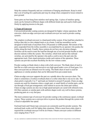 Strip the contacts frequently and use a minimum of hanging attachments. Keep in mind
that a set of tooling for a particular part may be cheap when compared to losses related to
poor ground.

Some parts are best hung from stainless steel spring clips. A piece of stainless spring
stock can be formed in different shapes with different kinds tips and used to hold a part
firmly by applying tension to the part.

3. Types of Conveyor
Conveyorized powder coating systems are designed for higher volume operations. Belt
conveyor, chain-on-edge conveyor and overhead conveyor are used in powder coating
systems.

The simplest overhead conveyor is a hand-push trolley system. It has load bars attached to
trolleys that ride in a box-shaped track or on a beam. Load bar assemblies can be
designed to hold loads of anywhere from 250 pounds to 4,000 pounds. Movement of the
parts suspended from the trolley assembly is accomplished by an operator who pushes the
trolley along the track. Usually, these systems do not have any elevation changes.
Switches can be used to route the load bar through one of several powder booths or other
discreet stations within the system. The switches, which look and act like railroad
switches, are activated by the operator who pulls a cord to move the part onto the
appropriate track. Parts stand motionless inside each station of the operation. These
systems can provide excellent flexibility for the low-volume coater.

Powder coating on blank sheets is done with a belt conveyor. The blank sheet of steel is
laid flat on a belt conveyor and moved at very high speed under a row of fixed guns. It is
then conveyed into an infrared oven for curing. The blank sheet of steel is used for
appliances or similar products that can be fabricated from pre-coated stock.

Chain-on-edge conveyor supports the part on a spindle above the conveyor chain. The
chain is sometimes a rivetless-overhead chain or a roller chain that is run on its side. The
chain pitch is typically 2 to 3” and loads are limited to around 25 pounds. Chain-on-edge
systems are used for situations where a single part, or small family of similar parts, can be
run through a fixed gun arrangement, with rotation to access the entire part surface.
Chain-on-edge systems are also run at high speed and parts are cured with infrared ovens.
Oil filter canisters or similar parts with uniform shapes work very well in these systems,
producing parts at a very fast pace.

The most common type of conveyor for powder coating is the continuous speed, overhead
system. These systems use a conveyor drive to power the product through the system with
a fixed or adjustable line speed.

Enclosed track and I-beam type conveyors are commonly used for powder systems. The
enclosed track works well for lighter duty situations. When a more heavy-duty chain is
required the overhead conveyor will be an I-beam. I-beam conveyor comes in different
sizes ranging from 3”to 6”.

Any copy, reproduction or unauthorized distribution of this material without written consent from The Powder Coating Institute is strictly prohibited.
 