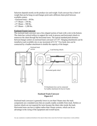 Selection depends mostly on the product size and weight. Each conveyor has a limit of
weight that can be hung on each hanger point and a different chain pitch between
available centers.
--Enclosed track -- 80 lbs.
--3" I Beam -- 250 lbs.
--4" I Beam -- 500 lbs.
--6" I Beam – 1,200 lbs.

Enclosed Track Conveyor
The enclosed track conveyor uses a box-shaped section of track with a slot in the bottom.
The chain has vertical trolleys to support the work in process and horizontal wheels to
maneuver the chain through the horizontal turns. The typical standard pitch distance
between hanger centers on enclosed track conveyor is 8 1/8”. Hanging attachments can be
installed at each available site or any increment of 8 1/8.” Two hook sites can be
connected by a loadbar attachment to double the capacity of the hanger.
                                     Enclosed track
                                     section                                      Load bearing wheels




                                                                        Horizontal guide wheel




                                                                     H-Attachment (two can be connected
                                                                     by loadbar attachment for heavier loads)


                                                      Enclosed Track Conveyor
                                                             Figure 6-2

Enclosed track conveyor is generally lower in cost than I-beam since the track
components are a standard sizes that are usually readily available from stock. Rollers or
traction wheels are not required for turns because the chain rides inside the track.
Horizontal turns can have a tighter radius than I-beam systems, which can be an
advantage in the sizing of the equipment and overall layout.



Any copy, reproduction or unauthorized distribution of this material without written consent from The Powder Coating Institute is strictly prohibited.
 
