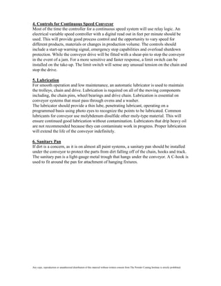4. Controls for Continuous Speed Conveyor
Most of the time the controller for a continuous speed system will use relay logic. An
electrical variable speed controller with a digital read out in feet per minute should be
used. This will provide good process control and the opportunity to vary speed for
different products, materials or changes in production volume. The controls should
include a start-up warning signal, emergency stop capabilities and overload shutdown
protection. While the conveyor drive will be fitted with a shear-pin to stop the conveyor
in the event of a jam. For a more sensitive and faster response, a limit switch can be
installed on the take-up. The limit switch will sense any unusual tension on the chain and
stop the drive.

5. Lubrication
For smooth operation and low maintenance, an automatic lubricator is used to maintain
the trolleys, chain and drive. Lubrication is required on all of the moving components
including, the chain pins, wheel bearings and drive chain. Lubrication is essential on
conveyor systems that must pass through ovens and a washer.
The lubricator should provide a thin lube, penetrating lubricant, operating on a
programmed basis using photo eyes to recognize the points to be lubricated. Common
lubricants for conveyor use molybdenum disulfide other moly-type material. This will
ensure continued good lubrication without contamination. Lubricators that drip heavy oil
are not recommended because they can contaminate work in progress. Proper lubrication
will extend the life of the conveyor indefinitely.

6. Sanitary Pan
If dirt is a concern, as it is on almost all paint systems, a sanitary pan should be installed
under the conveyor to protect the parts from dirt falling off of the chain, hooks and track.
The sanitary pan is a light-gauge metal trough that hangs under the conveyor. A C-hook is
used to fit around the pan for attachment of hanging fixtures.




Any copy, reproduction or unauthorized distribution of this material without written consent from The Powder Coating Institute is strictly prohibited.
 