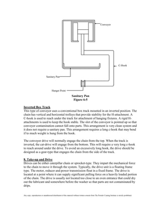 Conveyor




                                                                                                                                   C-Hook



                               Sanitary Pan




                                      Hanger Point

                                                                  Sanitary Pan
                                                                   Figure 6-5

Inverted Box Track
This type of conveyor uses a conventional box track mounted in an inverted position. The
chain has vertical and horizontal trolleys that provide stability for the H-attachment. A
C-hook is used to reach under the track for attachment of hanging fixtures. A rigid H-
attachments is used to keep the hook stable. The slot of the conveyor is pointed up so that
conveyor contamination cannot fall onto parts. This arrangement is very clean system and
it does not require a sanitary pan. This arrangement requires a long c-hook that may bend
if to much weight is hung from the hook.

The conveyor drive will normally engage the chain from the top. When the track is
inverted, the cat-drive will engage from the bottom. This will require a very long c-hook
to reach around under the drive. To avoid an excessively long hook, the drive should be
designed as a gear-type that engages the chain from the side of the track.

8. Take-up and Drive
Drives can be either caterpillar chain or sprocket-type. They impart the mechanical force
to the chain to move it through the system. Typically, the drive unit is a floating frame
type. The motor, reducer and power transmission float in a fixed frame. The drive is
located at a point where it can supply significant pulling force on a heavily loaded portion
of the chain. The drive is usually not located too close to an oven entrance that could dry
out the lubricant and somewhere before the washer so that parts are not contaminated by
drips.

Any copy, reproduction or unauthorized distribution of this material without written consent from The Powder Coating Institute is strictly prohibited.
 