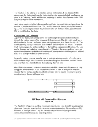 The function of the take-up is to maintain tension on the chain. It can be adjusted to
compensate for chain stretch. As the chain stretches, the amount of slack may become too
great to be "taken up," and it will become necessary to remove links from the chain. This
is a part of regular chain maintenance.

A spring or counterweighted take-up can be used but a pneumatic take-up is preferred for
thermal expansion and contraction. The cat drive should be located just before the take-
up. Avoid excessive pressure on the pneumatic take-up. It should be no greater than 10
PSI to avoid binding the chain.

9. Power and Free Conveyor
A power and free system utilizes a free rail and multiple drive rails to transport parts
through the various stages of the process at different speeds. The drive rail, which has a
chain and drive like the continuous speed conveyor systems, sets above the free rail. Two
load supporting trolleys, connected by a load bar, ride on the free rail below. The power
track chain engages the trolleys and moves the load to a predetermined location. The load
can be dropped and picked up by another drive. This gives the power-and-free conveyor
the flexibility to move product at different speeds, to stop and accumulate product on load
bars, or to route product to different locations.

In powder coating systems, it can be used to route parts to any number of booths, each
dedicated to a single color. It can also be used to bank parts in the oven, on close centers
and hold them for a period of time, thus reducing the oven size.

One of the reasons that a powder coater would consider a power-and-free system is very
long parts. Parts in excess of 20’ can be very difficult to turn. With a power-and-free
system, the two trolleys can be moved onto separate rails to make it possible to reverse
the direction of the part without a turn.




                                       180º Turn with Power-and-free Conveyor
                                                      Figure 6-6

The flexibility of a power-and-free system can make them a very desirable asset in certain
situations. However, power-and-free systems are complex designs that must be carefully
balanced to avoid problems. They are also very expensive and they require more
conscientious maintenance and care in operation.

Any copy, reproduction or unauthorized distribution of this material without written consent from The Powder Coating Institute is strictly prohibited.
 