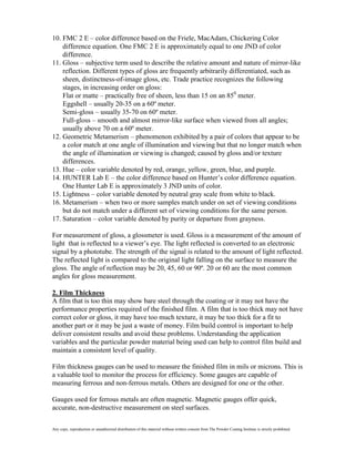 10. FMC 2 E – color difference based on the Friele, MacAdam, Chickering Color
    difference equation. One FMC 2 E is approximately equal to one JND of color
    difference.
11. Gloss – subjective term used to describe the relative amount and nature of mirror-like
    reflection. Different types of gloss are frequently arbitrarily differentiated, such as
    sheen, distinctness-of-image gloss, etc. Trade practice recognizes the following
    stages, in increasing order on gloss:
    Flat or matte – practically free of sheen, less than 15 on an 850 meter.
    Eggshell – usually 20-35 on a 60º meter.
    Semi-gloss – usually 35-70 on 60º meter.
    Full-gloss – smooth and almost mirror-like surface when viewed from all angles;
    usually above 70 on a 60º meter.
12. Geometric Metamerism – phenomenon exhibited by a pair of colors that appear to be
    a color match at one angle of illumination and viewing but that no longer match when
    the angle of illumination or viewing is changed; caused by gloss and/or texture
    differences.
13. Hue – color variable denoted by red, orange, yellow, green, blue, and purple.
14. HUNTER Lab E – the color difference based on Hunter’s color difference equation.
    One Hunter Lab E is approximately 3 JND units of color.
15. Lightness – color variable denoted by neutral gray scale from white to black.
16. Metamerism – when two or more samples match under on set of viewing conditions
    but do not match under a different set of viewing conditions for the same person.
17. Saturation – color variable denoted by purity or departure from grayness.

For measurement of gloss, a glossmeter is used. Gloss is a measurement of the amount of
light that is reflected to a viewer’s eye. The light reflected is converted to an electronic
signal by a phototube. The strength of the signal is related to the amount of light reflected.
The reflected light is compared to the original light falling on the surface to measure the
gloss. The angle of reflection may be 20, 45, 60 or 90º. 20 or 60 are the most common
angles for gloss measurement.

2. Film Thickness
A film that is too thin may show bare steel through the coating or it may not have the
performance properties required of the finished film. A film that is too thick may not have
correct color or gloss, it may have too much texture, it may be too thick for a fit to
another part or it may be just a waste of money. Film build control is important to help
deliver consistent results and avoid these problems. Understanding the application
variables and the particular powder material being used can help to control film build and
maintain a consistent level of quality.

Film thickness gauges can be used to measure the finished film in mils or microns. This is
a valuable tool to monitor the process for efficiency. Some gauges are capable of
measuring ferrous and non-ferrous metals. Others are designed for one or the other.

Gauges used for ferrous metals are often magnetic. Magnetic gauges offer quick,
accurate, non-destructive measurement on steel surfaces.

Any copy, reproduction or unauthorized distribution of this material without written consent from The Powder Coating Institute is strictly prohibited.
 