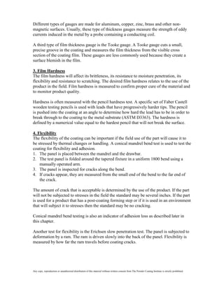 Different types of gauges are made for aluminum, copper, zinc, brass and other non-
magnetic surfaces. Usually, these type of thickness gauges measure the strength of eddy
currents induced in the metal by a probe containing a conducting coil.

A third type of film thickness gauge is the Tooke gauge. A Tooke gauge cuts a small,
precise groove in the coating and measures the film thickness from the visible cross
section of the coating film. These gauges are less commonly used because they create a
surface blemish in the film.

3. Film Hardness
The film hardness will affect its brittleness, its resistance to moisture penetration, its
flexibility and resistance to scratching. The desired film hardness relates to the use of the
product in the field. Film hardness is measured to confirm proper cure of the material and
to monitor product quality.

Hardness is often measured with the pencil hardness test. A specific set of Faber Castell
wooden testing pencils is used with leads that have progressively harder tips. The pencil
is pushed into the coating at an angle to determine how hard the lead has to be in order to
break through to the coating to the metal substrate (ASTM D3363). The hardness is
defined by a numerical value equal to the hardest pencil that will not break the surface.

4. Flexibility
The flexibility of the coating can be important if the field use of the part will cause it to
be stressed by thermal changes or handling. A conical mandrel bend test is used to test the
coating for flexibility and adhesion.
1. The panel is placed between the mandrel and the drawbar.
2. The test panel is folded around the tapered fixture in a uniform 1800 bend using a
    manually operated arm.
3. The panel is inspected for cracks along the bend.
4. If cracks appear, they are measured from the small end of the bend to the far end of
    the crack.

The amount of crack that is acceptable is determined by the use of the product. If the part
will not be subjected to stresses in the field the standard may be several inches. If the part
is used for a product that has a post-coating forming step or if it is used in an environment
that will subject it to stresses then the standard may be no cracking.

Conical mandrel bend testing is also an indicator of adhesion loss as described later in
this chapter.

Another test for flexibility is the Erichsen slow penetration test. The panel is subjected to
deformation by a ram. The ram is driven slowly into the back of the panel. Flexibility is
measured by how far the ram travels before coating cracks.




Any copy, reproduction or unauthorized distribution of this material without written consent from The Powder Coating Institute is strictly prohibited.
 