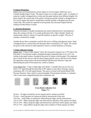 5. Impact Resistance
Impact tests can be performed as direct impact or reverse impact. Both tests use a
Variable Height Impact Tester. The panel is place on a surface under a tube. A cylinder of
a precise weight is dropped down a tube onto the panel surface from different heights. For
direct impact, the coated side of the panel is facing up and the cylinder is dropped onto it.
For reverse impact the panel is turned down and the cylinder is dropped onto the non-
coated side. The results are reported in inch-pounds, the maximum impact that the
coating will take before it cracks.

6. Abrasion Resistance
Abrasion resistance is another mechanical test used to determine how much physical
abuse the coating will take. It is usually performed with a Taber Abrader. Panels are
rotated under abrasive wheels of a specific hardness at specific weights. The loss of
coating is measured in weight.

Another device that is sometimes used for this test is a falling sand abrasion tester. Sand
is dropped down a vertical tube onto the panel that is mounted at a 450 angle. The results
are given as the amount of sand required to remove a certain thickness of coating.

7. Paint Adhesion Testing
Impact Test - Using a Fisher Impact Tester, the test panel is placed over a 5/8" hole in the
base plate. A two-pound weight is dropped through a graduated tube on to a 5/8" rod,
resting on the panel surface, rounded at the point of contact with the panel. The impacted
area is rated on the concave side for direct impact and the convex side for reverse impact
(by taping the contact point with Scotch-Brand #280 Pressure Sensitive Tape and
determining the point of first paint loss, which is failure).

Cross Hatch Test - Using a single-edge razor blade, 11 parallel lines are cut (one at a
time) 1/16" apart through the paint film at 900 angles to each other, forming a square
containing 100-1/16 inch-square blocks. The area is covered with Scotch-Brand #280
Pressure Sensitive Tape, which is removed rapidly. Percent paint retention is evaluated
with a Linen tester (magnified grid) and a machinists rule.




                                                     Cross Hatch Adhesion Test
                                                            Figure 7-1

No loss – all edges around the cut are smooth and no coating was lifted.
5% loss – small amounts of coating are lifted at intersections of the cuts.
15% loss – small flakes of coating are lifted along the edges and the intersections.
15% to 35% - flakes along the edges and intersections and parts of the squares are lifted.
35% to 55% - flakes along the edges and intersections and some whole squares are lifted.
55% to 75% - large ribbons along the edges and a number of whole squares are lifted.

Any copy, reproduction or unauthorized distribution of this material without written consent from The Powder Coating Institute is strictly prohibited.
 