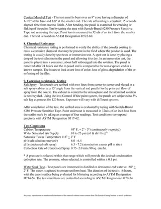 Conical Mandrel Test - The test panel is bent over an 8" cone having a diameter of
1-1/2" at the base and 1/8" at the smaller end. The rate of bending is constant; 15 seconds
elapsed time from start to finish. After bending, the panel is examined for cracking or
flaking of the paint film by taping the area with Scotch-Brand #280 Pressure Sensitive
Tape and removing the tape. Paint loss is measured in 32nds of an inch from the smaller
end. The test is based on ASTM Designation D522-60.

8. Chemical Resistance
Chemical resistance testing is performed to verify the ability of the powder coating to
resist a corrosive chemical that may be present in the field where the product is used. The
testing is usually done by spot tests or immersion test. A spot test is done by placing a
drop of the test solution on the panel and allowing it to dry. In an immersion test, the
panel is placed into a container, about half submerged into the solution. The panel is
removed after 24 hours and the exposed end is compared to the non-exposed end or a
known sample. The issues to look at are loss of color, loss of gloss, degradation of the or
softening of the film.

9. Corrosion Resistance Testing
Salt Spray - Test panels are scribed with two lines from corner to corner and placed in a
salt spray cabinet at a 150 angle from the vertical and parallel to the principal flow of
spray from the nozzle. The cabinet is vented to the atmosphere and the atomized solution
is not recycled. Using the Irco Control White paint system, the panels are subjected to 5%
salt fog exposures for 120 hours. Exposure will vary with different systems.

After completion of the test, the scribed area is evaluated by taping with Scotch-Brand
#280 Pressure Sensitive Tape. Paint undercoat is measured in 32nds-of-an inch loss from
the scribe mark by taking an average of four readings. Test conditions correspond
precisely with ASTM Designation B117-62.

Test Conditions
Cabinet Temperature                95º F, + 2º - 3º (continuously recorded)
Water Saturated Air Supply         10 to 25 psi (oil & dirt free)*
Saturator Tower Temperature 118o + 2o F
pH (salt solution reservoir)       6.0 - 6.4
pH (condensed salt spray)          6.5 - 7.2 (atomization causes pH to rise)
Collection Rate of Condensed Spray 0.75- 2.0 mls./80 sq. cm./hr.

* A pressure is selected within that range which will provide the desired condensation
collection rate. The pressure, when selected, is controlled within + 0.1 psi.

Water Soak Test - Test panels are immersed in distilled or demineralized water at 160º +
2º F. The water is agitated to ensure uniform heat. The duration of the test is 16 hours,
with the panel surface being evaluated for blistering according to ASTM Designation
D714-56. The test conditions are controlled according to ASTM Designation D870-54.




Any copy, reproduction or unauthorized distribution of this material without written consent from The Powder Coating Institute is strictly prohibited.
 