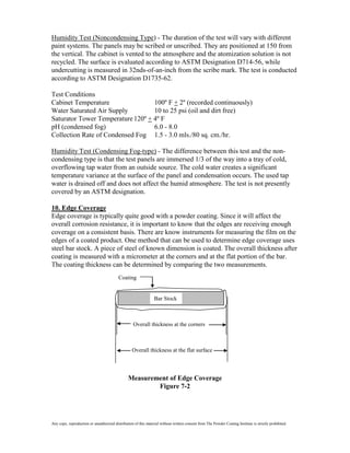 Humidity Test (Noncondensing Type) - The duration of the test will vary with different
paint systems. The panels may be scribed or unscribed. They are positioned at 150 from
the vertical. The cabinet is vented to the atmosphere and the atomization solution is not
recycled. The surface is evaluated according to ASTM Designation D714-56, while
undercutting is measured in 32nds-of-an-inch from the scribe mark. The test is conducted
according to ASTM Designation D1735-62.

Test Conditions
Cabinet Temperature                100º F + 2º (recorded continuously)
Water Saturated Air Supply         10 to 25 psi (oil and dirt free)
Saturator Tower Temperature 120º + 4º F
pH (condensed fog)                 6.0 - 8.0
Collection Rate of Condensed Fog 1.5 - 3.0 mls./80 sq. cm./hr.

Humidity Test (Condensing Fog-type) - The difference between this test and the non-
condensing type is that the test panels are immersed 1/3 of the way into a tray of cold,
overflowing tap water from an outside source. The cold water creates a significant
temperature variance at the surface of the panel and condensation occurs. The used tap
water is drained off and does not affect the humid atmosphere. The test is not presently
covered by an ASTM designation.

10. Edge Coverage
Edge coverage is typically quite good with a powder coating. Since it will affect the
overall corrosion resistance, it is important to know that the edges are receiving enough
coverage on a consistent basis. There are know instruments for measuring the film on the
edges of a coated product. One method that can be used to determine edge coverage uses
steel bar stock. A piece of steel of known dimension is coated. The overall thickness after
coating is measured with a micrometer at the corners and at the flat portion of the bar.
The coating thickness can be determined by comparing the two measurements.
                                          Coating


                                                                 Bar Stock



                                                    Overall thickness at the corners



                                                   Overall thickness at the flat surface



                                                Measurement of Edge Coverage
                                                        Figure 7-2




Any copy, reproduction or unauthorized distribution of this material without written consent from The Powder Coating Institute is strictly prohibited.
 