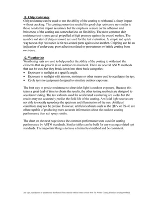11. Chip Resistance
Chip resistance can be used to test the ability of the coating to withstand a sharp impact
without cracking. The coating properties needed for good chip resistance are similar to
those needed for impact resistance but the emphasis is more on the adhesion and
brittleness of the coating and somewhat less on flexibility. The most common chip
resistance test is uses gravel propelled at high pressure against the coated surface. The
number and size of chips removed are used for the test evaluation. A simple and quick
way to test chip resistance is hit two coated parts against one another. Chipping can be an
indication of under-cure, poor adhesion related to pretreatment or brittle coating from
over-cure.

12. Weathering
Weathering tests are used to help predict the ability of the coating to withstand the
elements that are present in an outdoor environment. There are several ASTM methods
that can be used but they break down into three basic categories:
    Exposure to sunlight at a specific angle.
    Exposure to sunlight with mirrors, moisture or other means used to accelerate the test.
    Cycle tests in equipment designed to simulate outdoor exposure.

The best way to predict resistance to ultraviolet light is outdoor exposure. Because this
takes a great deal of time to obtain the results, the other testing methods are designed to
accelerate testing. The test cabinets used for accelerated weathering are useful but the
results may not accurately predict the field life of the coating. Artificial light sources are
not able to exactly reproduce the spectrum and illumination of the sun. Artificial
conditions may not be precise. However, artificial cabinets such as the QUV or FS-40 are
often capable of producing more accurate information about the outdoor coating
performance than salt spray results.

The chart on the next page shows the common performance tests used for coating
performance by ASTM standards. Similar tables can be built for any coatings related test
standards. The important thing is to have a formal test method and be consistent.




Any copy, reproduction or unauthorized distribution of this material without written consent from The Powder Coating Institute is strictly prohibited.
 
