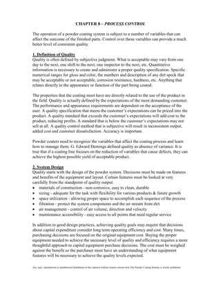 CHAPTER 8 – PROCESS CONTROL

The operation of a powder coating system is subject to a number of variables that can
affect the outcome of the finished parts. Control over these variables can provide a much
better level of consistent quality.

1. Definition of Quality
Quality is often defined by subjective judgment. What is acceptable may vary from one
day to the next, one shift to the next, one inspector to the next, etc. Quantitative
information is necessary to create and administer a proper quality specification. Specific
numerical ranges for gloss and color, the numbers and description of any dirt speck that
may be acceptable or not acceptable, corrosion resistance, hardness, etc. Anything that
relates directly to the appearance or function of the part being coated.

The properties that the coating must have are directly related to the use of the product in
the field. Quality is actually defined by the expectations of the most demanding customer.
The performance and appearance requirements are dependent on the acceptance of the
user. A quality specification that meets the customer’s expectations can be priced into the
product. A quality standard that exceeds the customer’s expectations will add cost to the
product, reducing profits. A standard that is below the customer’s expectations may not
sell at all. A quality control method that is subjective will result in inconsistent output,
added cost and customer dissatisfaction. Accuracy is important.

Powder coaters need to recognize the variables that affect the coating process and learn
how to manage them. G. Edward Demings defined quality as absence of variance. It is
true that if a coating line focuses on the reduction of variables that cause defects, they can
achieve the highest possible yield of acceptable product.

2. System Design
Quality starts with the design of the powder system. Decisions must be made on features
and benefits of the equipment and layout. Certain features must be looked at very
carefully from the standpoint of quality output.
    materials of construction - non-corrosive, easy to clean, durable
    sizing - adequate for the task with flexibility for various products & future growth
    space utilization - allowing proper space to accomplish each sequence of the process
    filtration - protect the system components and the air stream from dirt
    air management - control of air volume, direction and velocity
    maintenance accessibility - easy access to all points that need regular service

In addition to good design practices, achieving quality goals may require that decisions
about capital expenditure consider long term operating efficiency and cost. Many times,
purchasing decisions are focused on the original equipment cost. Buying the proper
equipment needed to achieve the necessary level of quality and efficiency requires a more
thoughtful approach to capital equipment purchase decisions. The cost must be weighed
against the benefit so the purchaser must have an understanding of what equipment
features will be necessary to achieve the quality levels expected.

Any copy, reproduction or unauthorized distribution of this material without written consent from The Powder Coating Institute is strictly prohibited.
 