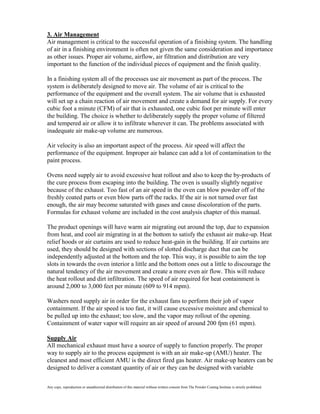 3. Air Management
Air management is critical to the successful operation of a finishing system. The handling
of air in a finishing environment is often not given the same consideration and importance
as other issues. Proper air volume, airflow, air filtration and distribution are very
important to the function of the individual pieces of equipment and the finish quality.

In a finishing system all of the processes use air movement as part of the process. The
system is deliberately designed to move air. The volume of air is critical to the
performance of the equipment and the overall system. The air volume that is exhausted
will set up a chain reaction of air movement and create a demand for air supply. For every
cubic foot a minute (CFM) of air that is exhausted, one cubic foot per minute will enter
the building. The choice is whether to deliberately supply the proper volume of filtered
and tempered air or allow it to infiltrate wherever it can. The problems associated with
inadequate air make-up volume are numerous.

Air velocity is also an important aspect of the process. Air speed will affect the
performance of the equipment. Improper air balance can add a lot of contamination to the
paint process.

Ovens need supply air to avoid excessive heat rollout and also to keep the by-products of
the cure process from escaping into the building. The oven is usually slightly negative
because of the exhaust. Too fast of an air speed in the oven can blow powder off of the
freshly coated parts or even blow parts off the racks. If the air is not turned over fast
enough, the air may become saturated with gases and cause discoloration of the parts.
Formulas for exhaust volume are included in the cost analysis chapter of this manual.

The product openings will have warm air migrating out around the top, due to expansion
from heat, and cool air migrating in at the bottom to satisfy the exhaust air make-up. Heat
relief hoods or air curtains are used to reduce heat-gain in the building. If air curtains are
used, they should be designed with sections of slotted discharge duct that can be
independently adjusted at the bottom and the top. This way, it is possible to aim the top
slots in towards the oven interior a little and the bottom ones out a little to discourage the
natural tendency of the air movement and create a more even air flow. This will reduce
the heat rollout and dirt infiltration. The speed of air required for heat containment is
around 2,000 to 3,000 feet per minute (609 to 914 mpm).

Washers need supply air in order for the exhaust fans to perform their job of vapor
containment. If the air speed is too fast, it will cause excessive moisture and chemical to
be pulled up into the exhaust; too slow, and the vapor may rollout of the opening.
Containment of water vapor will require an air speed of around 200 fpm (61 mpm).

Supply Air
All mechanical exhaust must have a source of supply to function properly. The proper
way to supply air to the process equipment is with an air make-up (AMU) heater. The
cleanest and most efficient AMU is the direct fired gas heater. Air make-up heaters can be
designed to deliver a constant quantity of air or they can be designed with variable

Any copy, reproduction or unauthorized distribution of this material without written consent from The Powder Coating Institute is strictly prohibited.
 