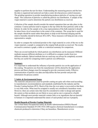 supplier to perform the test for them. Understanding the measuring process and the how
the data is organized and analyzed can help a coater develop process control measures.
The grinding operation in powder manufacturing produces particles of varying size and
shape. This collection of particles is called the particle size distribution. A sample of the
virgin material is used to determine the particle size distribution as received.

Collection of the sample should consider the natural separation that can take place in the
container. Coarser particles tend to migrate to the top while the finer particles settle at the
bottom. In order for the sample to be a true representation of the bulk material it should
be taken from a level somewhere in the center of the container. The scoop that is used for
the sample should be metal rather than plastic to help avoid frictional charging and the
relative humidity should be between 40 to 60%. These measures will help provide a truly
representative sample.

In order to compare the reclaimed powder to the virgin material or a mix of the two to the
virgin material, a sample is compared to the original bulk powder as received. The results
are used to construct a graph, a table or a statistical summary for comparison.

There are several methods by which particle size distribution can be measured. Different
methods measure different attributes so it is difficult to compare results from two
different methods. Optical methods that are used may not always be completely accurate
but they are useful for comparing relative particle size differences.

Summary
It is important to understand the influence of powder particle size on the application of
the coating. The particle size from the manufacturer will be altered by the application
process and these changes must be managed to provide consistent results. Effective
communication of particle size data can help define the best powder and provide
information for process control.

7. Safety & Environmental Issues
The materials and processes used for powder coating are quite safe when used according
to manufacturers recommendations and standards established by the industry and the
Powder Coating Institute (PCI). Much of the time the over-spray is recovered so that there
is very little waste. What must be scrapped is usually not considered a hazardous waste.
However, there are certain rules that must be considered in order to design and operate
the system so that accidents are not likely to occur and no one is exposed to a health
hazard. Although most powder materials contain little or no ingredients that are harmful
to humans it is important understand the nature of each product and use it properly.

Health Hazards of Powder Coating Materials
The United States Occupational Safety & Health Administration (OSHA) Hazard
Communication Standard 29 CFR 1910.1200 requires chemical manufacturers to evaluate
chemicals produced to determine if they are hazardous. Manufacturers review




Any copy, reproduction or unauthorized distribution of this material without written consent from The Powder Coating Institute is strictly prohibited.
 