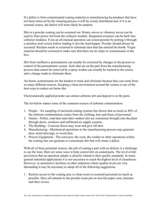 If a defect is from contaminated coating material or manufacturing by-products that have
not been removed by the cleaning process it will be evenly distributed and, if it is an
external source, the defect will more likely be random.

Dirt in a powder coating can be screened out. Rotary sieves or vibratory sieves can be
used to filter power fed from the collector module. Integrated screeners can be built into
collector modules. Even an all-manual operation can screen powder by putting it through
a stainless steel screen before loading it into the feed hopper. Powder should always be
screened. Reclaim needs to screened to eliminate dust that has entered the booth. Virgin
material should be screened to make sure that there are no chips or contaminants in the
box.

Dirt from ineffective pretreatment can usually be corrected by changes in the process or
control of the pretreatment system. Soils that are on the part from the manufacturing
process that cannot be removed by a spray washer can usually be tracked to the source
and a change made to eliminate them.

Air borne contaminants are the hardest to track and eliminate because they can come from
so many different sources. Keeping a clean environment around the system is one of the
best ways to reduce air borne dirt.

Electrostatically applied powder can entrain airborne dirt and deposit it on the parts.

The list below names some of the common sources of airborne contamination.

1. People - Air sampling of enclosed coating systems has shown that as much as 80% of
   the airborne contamination comes from the clothing, hair and shoes of personnel.
2. Nature - Pollen, road dust and other outdoor dirt are sometimes brought into the plant
   through doors, windows and unfiltered air supply systems.
3. The Building - Concrete floors may wear and give off dust.
4. Manufacturing - Mechanical operations in the manufacturing process may generate
   dust, metal shavings, or wood dust.
5. Process Equipment - The conveyor, the oven, the washer or other operations within
   the coating line can generate or concentrate dirt that will create a defect.

With all of these potential sources, the job of coating a part with no defects is a challenge
to say the least. Here are some ways to help control dirt on coated parts. The level of dirt
prevention that an operation adopts is directly related to their quality standards. In many
general industrial applications it is not necessary to reach the highest level of cleanliness.
However, in automotive facilities or other industries where quality levels are very
demanding it may be necessary to adopt all of the following suggestions.

1. Restrict access to the coating area or clean room to essential personnel as much as
   possible. Have all entrants to the powder room put on non-lint paper suits, hairnets
   and shoe covers.



Any copy, reproduction or unauthorized distribution of this material without written consent from The Powder Coating Institute is strictly prohibited.
 
