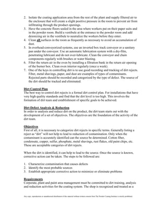 2. Isolate the coating application area from the rest of the plant and supply filtered air to
   the enclosure that will create a slight positive pressure in the room to prevent air from
   infiltrating through the product openings.
3. Have the concrete floors sealed in the area where workers put on their paper suits and
   in the powder room. Build a vestibule at the entrance to the powder room and add
   deionizing air in the vestibule to neutralize the workers before they enter.
4. Clean all surfaces in the room as frequently as necessary to avoid an accumulation of
   dust.
5. In overhead-conveyorized systems, use an inverted box track conveyor or a sanitary
   pan under the conveyor. Use an automatic lubrication system with a dry-film,
   penetrating lubricant and do not over-lubricate. Clean the conveyor and chain
   components regularly with brushes or water blasting.
6. Filter the return air in the oven by installing a filtration bank in the return air opening
   of the burner box. Clean oven interior regularly (once a week).
7. One of the keys in controlling dirt is to use good recording and tracking of dirt rejects.
   Fiber, metal shavings, paper, and dust are examples of types of contaminants.
   Rejected parts should be recorded and categorized by the type of defect. The source of
   the dirt should be tracked and eliminated.

Dirt Control Plan
The best way to control dirt rejects is a formal dirt control plan. For installations that have
very high quality standards and find that the dirt level is too high. This involves the
formation of dirt team and establishment of specific goals to be achieved.

Dirt Defect Analysis & Reduction
In order to analysis and reduce dirt on the product, the dirt team starts out with the
development of a set of objectives. The objectives are the foundation of the activity of the
dirt team.

Objectives
First of all, it is necessary to categorize dirt rejects in specific terms. Generally listing a
reject as “dirt” will not help to lead to reduction of contamination. Only when the
contaminant is accurately identified can the source be determined. Cotton fiber,
condensate, copper, sulfur, phosphate, metal shavings, rust flakes, old paint chips, etc.
These are acceptable categories of dirt rejects.

When the dirt is identified, it can help to lead to the source. Once the source is known,
corrective action can be taken. The steps to be followed are:

1. Characterize contamination that causes defects
2. Identify the most probable sources
3. Establish appropriate corrective action to minimize or eliminate problems

Requirements
Corporate, plant and paint area management must be committed to dirt training, analysis
and reduction activities for the coating system. The shop is recognized and treated as a

Any copy, reproduction or unauthorized distribution of this material without written consent from The Powder Coating Institute is strictly prohibited.
 