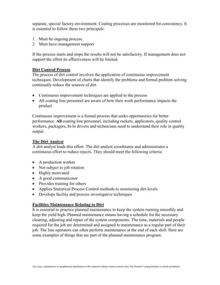 separate, special factory environment. Coating processes are monitored for consistency. It
is essential to follow these two principals:

1. Must be ongoing process
2. Must have management support

If the process starts and stops the results will not be satisfactory. If management does not
support the effort its effectiveness will be limited.

Dirt Control Process
The process of dirt control involves the application of continuous improvement
techniques. Development of charts that identify the problems and formal problem solving
continually reduce the sources of dirt

      Continuous improvement techniques are applied to the process
      All coating line personnel are aware of how their work performance impacts the
      product

Continuous improvement is a formal process that seeks opportunities for better
performance. All coating line personnel, including rackers, applicators, quality control
workers, packagers, hi-lo drivers and technicians need to understand their role in quality
output.

The Dirt Analyst
A dirt analyst leads this effort. The dirt analyst coordinates and administrates a
continuous effort to reduce rejects. They should meet the following criteria:

      A production worker
      Not subject to job rotation
      Highly motivated
      A good communicator
      Provides training for others
      Applies Statistical Process Control methods to monitoring dirt levels
      Develops facility and process investigative techniques

Facilities Maintenance Relating to Dirt
It is essential to practice planned maintenance to keep the system running smoothly and
keep the yield high. Planned maintenance means having a schedule for the necessary
cleaning, adjusting and repair of the system components. The time, materials and people
required for the job are determined and assigned to maintenance as a regular part of their
job. The line operators can often perform maintenance at the end of each shift. Here are
some examples of things that are part of the planned maintenance program.




Any copy, reproduction or unauthorized distribution of this material without written consent from The Powder Coating Institute is strictly prohibited.
 
