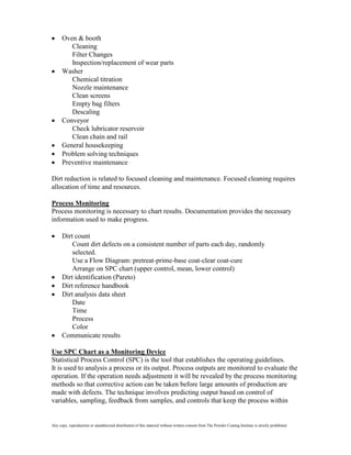 Oven & booth
         Cleaning
         Filter Changes
         Inspection/replacement of wear parts
      Washer
         Chemical titration
         Nozzle maintenance
         Clean screens
         Empty bag filters
         Descaling
      Conveyor
         Check lubricator reservoir
         Clean chain and rail
      General housekeeping
      Problem solving techniques
      Preventive maintenance

Dirt reduction is related to focused cleaning and maintenance. Focused cleaning requires
allocation of time and resources.

Process Monitoring
Process monitoring is necessary to chart results. Documentation provides the necessary
information used to make progress.

      Dirt count
          Count dirt defects on a consistent number of parts each day, randomly
          selected.
          Use a Flow Diagram: pretreat-prime-base coat-clear coat-cure
          Arrange on SPC chart (upper control, mean, lower control)
      Dirt identification (Pareto)
      Dirt reference handbook
      Dirt analysis data sheet
          Date
          Time
          Process
          Color
      Communicate results

Use SPC Chart as a Monitoring Device
Statistical Process Control (SPC) is the tool that establishes the operating guidelines.
It is used to analysis a process or its output. Process outputs are monitored to evaluate the
operation. If the operation needs adjustment it will be revealed by the process monitoring
methods so that corrective action can be taken before large amounts of production are
made with defects. The technique involves predicting output based on control of
variables, sampling, feedback from samples, and controls that keep the process within


Any copy, reproduction or unauthorized distribution of this material without written consent from The Powder Coating Institute is strictly prohibited.
 