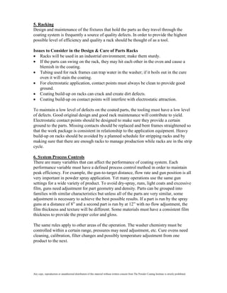 5. Racking
Design and maintenance of the fixtures that hold the parts as they travel through the
coating system is frequently a source of quality defects. In order to provide the highest
possible level of efficiency and quality a rack should be thought of as a tool.

Issues to Consider in the Design & Care of Parts Racks
    Racks will be used in an industrial environment; make them sturdy.
    If the parts can swing on the rack, they may hit each other in the oven and cause a
    blemish in the coating.
    Tubing used for rack frames can trap water in the washer; if it boils out in the cure
    oven it will stain the coating.
    For electrostatic application, contact points must always be clean to provide good
    ground.
    Coating build-up on racks can crack and create dirt defects.
    Coating build-up on contact points will interfere with electrostatic attraction.

To maintain a low level of defects on the coated parts, the tooling must have a low level
of defects. Good original design and good rack maintenance will contribute to yield.
Electrostatic contact points should be designed to make sure they provide a certain
ground to the parts. Missing contacts should be replaced and bent frames straightened so
that the work package is consistent in relationship to the application equipment. Heavy
build-up on racks should be avoided by a planned schedule for stripping racks and by
making sure that there are enough racks to manage production while racks are in the strip
cycle.

6. System Process Controls
There are many variables that can affect the performance of coating system. Each
performance variable must have a defined process control method in order to maintain
peak efficiency. For example, the gun-to-target distance, flow rate and gun position is all
very important in powder spray application. Yet many operations use the same gun
settings for a wide variety of product. To avoid dry-spray, runs, light coats and excessive
film, guns need adjustment for part geometry and density. Parts can be grouped into
families with similar characteristics but unless all of the parts are very similar, some
adjustment is necessary to achieve the best possible results. If a part is run by the spray
guns at a distance of 8” and a second part is run by at 12” with no flow adjustment, the
film thickness and texture will be different. Some materials must have a consistent film
thickness to provide the proper color and gloss.

The same rules apply to other areas of the operation. The washer chemistry must be
controlled within a certain range, pressures may need adjustment, etc. Cure ovens need
cleaning, calibration, filter changes and possibly temperature adjustment from one
product to the next.




Any copy, reproduction or unauthorized distribution of this material without written consent from The Powder Coating Institute is strictly prohibited.
 