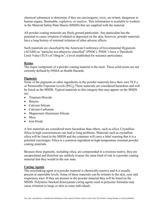 chemical substances to determine if they are carcinogenic, toxic, an irritant, dangerous to
human organs, flammable, explosive, or reactive. This information is available to workers
in the Material Safety Data Sheets (MSDS) that are supplied with the material.

All powder coating materials are finely ground particulate. Any particulate has the
potential to cause irritation if inhaled or deposited on the skin, however, powder materials
have a long history of minimal irritation of other adverse effects.

Such materials are classified by the American Conference of Governmental Hygienists
(ACGIH) as “particles not otherwise classified” (PNOC). PNOC’s have a Threshold
Limit Value (TLV) of 10mg/m3, a level established for nuisance particulates.

Resins
The major component of a powder coating material is the resin. These solid resins are not
currently defined by OSHA as Health Hazards.

Pigments
Some of the pigments or other ingredients in the powder materials have their own TLV,s
or Permissible Exposure Levels (PEL). These materials are considered hazardous and will
be listed on the MSDS. Typical materials in this category that may appear on the MSDS
are:
     Titanium Dioxide
     Barytes
     Calcium Silicate
     Calcium Carbonate
     Magnesium Aluminum Silicate
     Mica
     Iron Oxide

A few materials are considered more hazardous than others, such as silica. Crystalline
Silica in high concentrations can lead to lung problems. Materials such as crystalline
silica will be listed in the MSDS and the container will carry a label warning that it is a
potential carcinogen. Silica is a common ingredient in high-temperature resistant powder
coating materials.

Because these pigments, including silica, are compounded in a resinous matrix, they are
encapsulated and therefore are unlikely to pose the same kind of risk in a powder coating
material that they would in the raw state.

Curing Agents
The crosslinking agent in a powder material is chemically reactive and it is usually
present at reportable levels. Some of these materials can be irritants to the skin, eyes and
respiratory tract. If they are present in the powder material they will be listed on the
MSDS. Polymeric blocked diisocyanate curing agents used in polyester formulas may
cause irritation to lungs or skin in some individuals.


Any copy, reproduction or unauthorized distribution of this material without written consent from The Powder Coating Institute is strictly prohibited.
 