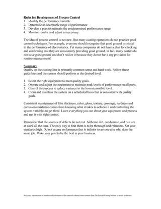 Rules for Development of Process Control
1. Identify the performance variable
2. Determine an acceptable range of performance
3. Develop a plan to maintain the predetermined performance range
4. Monitor results and adjust as necessary

The idea of process control is not new. But many coating operations do not practice good
control techniques. For example, everyone should recognize that good ground is critical
to the performance of electrostatics. Yet many companies do not have a plan for checking
and confirming that they are consistently providing good ground. In fact, many coaters do
not have good ground and don’t realize it because they do not have any provision for
routine measurement!

Summary
Quality on the coating line is primarily common sense and hard work. Follow these
guidelines and the system should perform at the desired level.

1.    Select the right equipment to meet quality goals.
2.    Operate and adjust the equipment to maintain peak levels of performance on all parts.
3.    Control the process to reduce variance to the lowest possible level.
4.    Clean and maintain the system on a scheduled basis that is consistent with quality
      goals.

Consistent maintenance of film thickness, color, gloss, texture, coverage, hardness and
corrosion resistance comes from knowing what it takes to achieve it and controlling the
system variables to get there. Learn everything you can about your equipment and process
and run it with tight control.

Remember that the sources of defects do not rest. Airborne dirt, condensate, and rust are
at work all the time. The only way to beat them is to be thorough and relentless. Set your
standards high. Do not accept performance that is inferior to anyone else who does the
same job. Make your goal to be the best in your business.




Any copy, reproduction or unauthorized distribution of this material without written consent from The Powder Coating Institute is strictly prohibited.
 