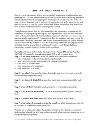 CHAPTER 9 – SYSTEM MAINTENANCE

Overall system maintenance affects worker comfort, productivity, product quality, and
operating cost. The least expensive and most effective maintenance of coating system is a
formalized planned maintenance program. Planning what will be done, who will do it,
what resources they need to do it with and committing the time and resources to the task
is the correct way to keep the system running well. Fixing things when they break is the
most expensive and least effective way to operate a system.

Throughout this manual there are references to specific maintenance practices and the
importance of keeping the system in good working condition. There are often situations
where systems are not properly maintained and excuses are offered; “…we are too busy to
take time out for maintenance,” “..management does not supply us with parts or time for
maintenance.” In reality, there is no good reason for not maintaining the system. When it
is new it runs correctly. When it is used it will gradually deteriorate. To keep production
at the best possible level and meet quality goals requires a well designed planned
maintenance program that is performed on a regular basis.

Planned maintenance starts with the development of a Standard Operating Procedure
(SOP). Development of a planned maintenance SOP involves certain steps.
Step 1: What needs to be done? Study the process with these questions in mind;
   what components of the system need periodic cleaning?
   what components of the system need to be replaced periodically?
   what needs to be lubricated?
   what items need to be inspected?
   what items need to be tested?

Step 2: How often? Determine how often these tasks need to be performed in order for
the system to run at peak efficiency.

Step 3: How long will it take? Determine how many man-hours are required for each
task.

Step 4: Who will do it? Select the employee(s) who is best suited for each task.

Step 5: What materials are needed? List the materials that will be required for each
task.

Step 6: When will it be done? Determine when each task will be performed.

Step 7: What tools will be required to do the work? List all of the equipment that will
be necessary to conduct the maintenance plan.

With the list of what, who, when, where and how the job will be done it is possible to
design a plan, schedule the activities, maintain a supply of the materials needed and keep
the system operating properly.

Any copy, reproduction or unauthorized distribution of this material without written consent from The Powder Coating Institute is strictly prohibited.
 