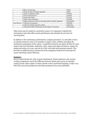 Blow out drain legs                                                                                      Daily
                       Check air dryer for proper operation                                                                     Daily
                       Check air piping for leaks                                                                               Weekly
                       Check control devices                                                                                    Weekly
                       Inspect inlet filters                                                                                    Weekly
                       Inspect belts and pulleys                                                                                Monthly
                       Inspect and test air receiver and surge tanks for proper operation                                       Bi-annually
Gun Movers             Lubricate moving parts                                                                                   Monthly
                       Lubricate bearings and drive chains                                                                      Quarterly
                       Check gear reducer lubricating oil and replace if necessary                                              Bi-annually

Other items may be needed in a particular system. It is important to identify the
maintenance items that affect system performance and schedule the activities for
servicing them.

In addition to the maintenance performed by company personnel, it is advisable to have
an outside contractor come in bi-annually to inspect, clean, calibrate and adjust the
mechanical components of the system. A qualified contractor can check all belts for wear,
inspect and clean fan blades, dismantle, clean, inspect and adjust all burners, inspect the
pumps and motors for wear, and test all of the vital safety and operating controls. This
provides an additional layer of protection from emergency break-down and keeps the
system operating at peak efficiency

Summary
Do not underestimate the value of good maintenance. Proper attention to the systems
working components can be the difference between failure and success of a powder
coating system. Once a plan is in place and the work is performed regularly, it takes very
little time away from production and makes production time more profitable.




Any copy, reproduction or unauthorized distribution of this material without written consent from The Powder Coating Institute is strictly prohibited.
 