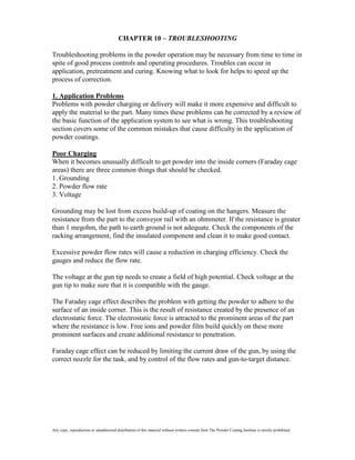 CHAPTER 10 – TROUBLESHOOTING

Troubleshooting problems in the powder operation may be necessary from time to time in
spite of good process controls and operating procedures. Troubles can occur in
application, pretreatment and curing. Knowing what to look for helps to speed up the
process of correction.

1. Application Problems
Problems with powder charging or delivery will make it more expensive and difficult to
apply the material to the part. Many times these problems can be corrected by a review of
the basic function of the application system to see what is wrong. This troubleshooting
section covers some of the common mistakes that cause difficulty in the application of
powder coatings.

Poor Charging
When it becomes unusually difficult to get powder into the inside corners (Faraday cage
areas) there are three common things that should be checked.
1. Grounding
2. Powder flow rate
3. Voltage

Grounding may be lost from excess build-up of coating on the hangers. Measure the
resistance from the part to the conveyor rail with an ohmmeter. If the resistance is greater
than 1 megohm, the path to earth ground is not adequate. Check the components of the
racking arrangement, find the insulated component and clean it to make good contact.

Excessive powder flow rates will cause a reduction in charging efficiency. Check the
gauges and reduce the flow rate.

The voltage at the gun tip needs to create a field of high potential. Check voltage at the
gun tip to make sure that it is compatible with the gauge.

The Faraday cage effect describes the problem with getting the powder to adhere to the
surface of an inside corner. This is the result of resistance created by the presence of an
electrostatic force. The electrostatic force is attracted to the prominent areas of the part
where the resistance is low. Free ions and powder film build quickly on these more
prominent surfaces and create additional resistance to penetration.

Faraday cage effect can be reduced by limiting the current draw of the gun, by using the
correct nozzle for the task, and by control of the flow rates and gun-to-target distance.




Any copy, reproduction or unauthorized distribution of this material without written consent from The Powder Coating Institute is strictly prohibited.
 