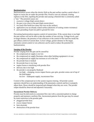 Backionization
Backionization occurs when the electric field on the part surface reaches a point where it
begins to ionize the air under the powder film. Positive ions are released, creating
ruptures in the film, repelling the powder and causing a blemish that is commonly called
a “star.” The potential causes are:
1. excessive voltage (high current draw)
2. the gun is too close to the part (high current draw)
3. too much film build (too many free ions on the surface)
4. application over an already coated surface (dielectric of coating creates resistance)
5. poor grounding of part (no path to ground for ions)

Preventing backionization requires control of current draw. If the current draw is too high
the part surface will not be able to take the number of ions arriving. Voltage levels, gun-
to-target distance, the presence of ion collectors or the control of the load line inside the
gun affects control of current draw. Lower voltage, greater distance to the target,
automatic current control or ion collectors can be used to reduce the potential for
backionization.

Surging of the Powder
Powder surging from the gun can be caused by:
   the compressed air supply is too low
   the compressed air supply fluctuates when other building equipment is in use
   the compressed air supply has moisture or oil in the line
   the powder hose is kinked
   the powder hose is too long
   impact fusion is interfering with powder flow
   delivery rate is too high
   the powder is not properly fluidized
       too high – clumping, excess impact fusion, gun spits, powder comes out of top of
       the feed hopper
       too low – inadequate supply, inconsistent flow

Control of the compressed air in the system requires training. All powder system
operators should have an understanding of the pneumatic controls and how to properly
adjust them. Hoses should be inspected and changed when they are worn. The powder
output should be observed and adjusted if necessary.

Inconsistent Powder Delivery
Powder must be delivered at a consistent flow rate with a consistent pattern to charge
properly and maintain a uniform film. Inconsistent patterns from the gun may be caused
by some restriction in the powder path.
    plugged powder hose
    excess impact fusion
    bent electrode
    obstruction of the powder hose


Any copy, reproduction or unauthorized distribution of this material without written consent from The Powder Coating Institute is strictly prohibited.
 