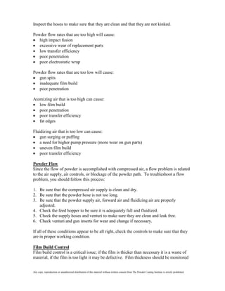 Inspect the hoses to make sure that they are clean and that they are not kinked.

Powder flow rates that are too high will cause:
   high impact fusion
   excessive wear of replacement parts
   low transfer efficiency
   poor penetration
   poor electrostatic wrap

Powder flow rates that are too low will cause:
   gun spits
   inadequate film build
   poor penetration

Atomizing air that is too high can cause:
   low film build
   poor penetration
   poor transfer efficiency
   fat edges

Fluidizing air that is too low can cause:
    gun surging or puffing
    a need for higher pump pressure (more wear on gun parts)
    uneven film build
    poor transfer efficiency

Powder Flow
Since the flow of powder is accomplished with compressed air, a flow problem is related
to the air supply, air controls, or blockage of the powder path. To troubleshoot a flow
problem, you should follow this process:

1. Be sure that the compressed air supply is clean and dry.
2. Be sure that the powder hose is not too long.
3. Be sure that the powder supply air, forward air and fluidizing air are properly
   adjusted.
4. Check the feed hopper to be sure it is adequately full and fluidized.
5. Check the supply hoses and venturi to make sure they are clean and leak free.
6. Check venturi and gun inserts for wear and change if necessary.

If all of these conditions appear to be all right, check the controls to make sure that they
are in proper working condition.

Film Build Control
Film build control is a critical issue; if the film is thicker than necessary it is a waste of
material, if the film is too light it may be defective. Film thickness should be monitored


Any copy, reproduction or unauthorized distribution of this material without written consent from The Powder Coating Institute is strictly prohibited.
 