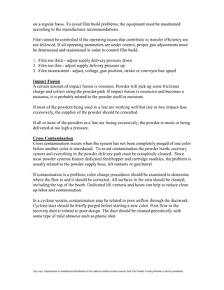 on a regular basis. To avoid film build problems, the equipment must be maintained
according to the manufacturer recommendations.

Film cannot be controlled if the operating issues that contribute to transfer efficiency are
not followed. If all operating parameters are under control, proper gun adjustments must
be determined and maintained in order to control film build.

1. Film too thick - adjust supply delivery pressure down
2. Film too thin - adjust supply delivery pressure up
3. Film inconsistent - adjust, voltage, gun position, stroke or conveyor line speed

Impact Fusion
A certain amount of impact fusion is common. Powder will pick up some frictional
charge and collect along the powder path. If impact fusion is excessive and becomes a
nuisance, it is probably related to the powder itself or moisture.

If most of the powders being used in a line are working well but one or two impact-fuse
excessively, the supplier of the powder should be consulted.

If all or most of the powders in a line are fusing excessively, the powder is moist or being
delivered at too high a pressure.

Cross Contamination
Cross contamination occurs when the system has not been completely purged of one color
before another color is introduced. To avoid contamination the powder booth, recovery
system and everything in the powder delivery path must be completely cleaned. Since
most powder systems feature dedicated feed hopper and cartridge modules, the problem is
usually related to the powder supply hose, lift venturis or gun barrel.

If contamination is a problem, color change procedures should be examined to determine
where the flaw is and it should be corrected. All surfaces in the area should be cleaned,
including the top of the booth. Dedicated lift venturis and hoses can help to reduce clean
up labor and contamination.

In a cyclone system, contamination may be related to poor airflow through the ductwork.
Cyclone duct should be briefly purged before starting a new color. Poor flow in the
recovery duct is related to poor design. The duct should be cleaned periodically with
some type of mild abrasive such as plastic shot.




Any copy, reproduction or unauthorized distribution of this material without written consent from The Powder Coating Institute is strictly prohibited.
 