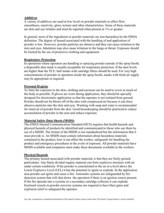 Additives
A variety of additives are used at low levels in powder materials to affect flow,
smoothness, reactivity, gloss, texture and other characteristics. Some of these materials
are skin and eye irritants and must be reported when present at 1% or greater.

In general, most of the ingredients in powder materials are non-hazardous by the OSHA
definition. The degree of hazard associated with the handling of and application of
powder is low. However, powder particles are abrasive and they can cause irritation to the
skin and eyes. Inhalation may also cause irritation to the lungs or throat. Exposure should
be limited by the use of protective clothing and equipment.

Respiratory Protection
In operations where operators are handling or spraying powder outside of the spray booth,
a disposable dust mask is usually acceptable for respiratory protection. If the dust levels
are higher than the TLV, half masks with cartridge filters should be used. For very high
concentrations of powder or operation inside the spray booth, masks with fresh air supply
may be appropriate or required.

Personal Hygiene
To limit the exposure to the skin, clothing and eyewear can be used to cover as much of
the body as possible. If gloves are worn during application, they should be specially
designed for electrostatic application so that the operator is not isolated from ground.
Powder should not be blown off of the skin with compressed air because it can force
abrasive particles into the skin and eyes. Washing with soap and water is recommended
for removal of powder from the skin. Good housekeeping should be practiced to reduce
accumulation of powder in the area and reduce exposure.

Material Safety Data Sheets (MSDS)
The OSHA Hazard Communication Standard (HCS) requires that health hazards and
physical hazards of products be identified and communicated to those who use them by
use of a MSDS. The format of the MSDS is not standardized but the information that it
must provide is. An MSDS must contain information about hazardous materials
contained in the product, how it can affect the worker, safeguards for handling the
product and emergency procedures in the event of exposure. All powder materials have
MSDS available and companies must make these documents available to the workers.

Physical Hazards
The primary hazard associated with powder materials is that they are finely ground
particulates. Any finely divided organic material can form explosive mixtures with air
under certain conditions. If the powder is concentrated in the air at a level above the
Lower Explosive Level (LEL) it has the potential to ignite or explode. In the application
area powder can ignite and cause a fire. Automatic systems are safeguarded by fire
detection system that will shut down the operation if there is an ignition source present.
If the fire spreads into a cyclone or a secondary cartridge collector it can explode.
Enclosed vessels in powder recovery systems are required to have blast gates and
explosion relief to safeguard the operator.

Any copy, reproduction or unauthorized distribution of this material without written consent from The Powder Coating Institute is strictly prohibited.
 