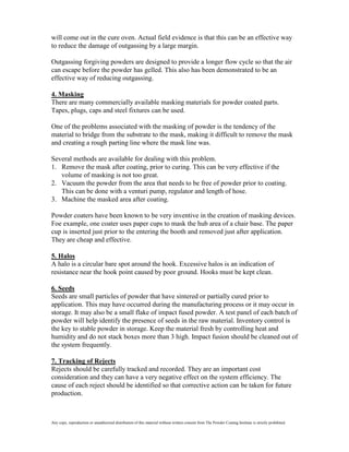 will come out in the cure oven. Actual field evidence is that this can be an effective way
to reduce the damage of outgassing by a large margin.

Outgassing forgiving powders are designed to provide a longer flow cycle so that the air
can escape before the powder has gelled. This also has been demonstrated to be an
effective way of reducing outgassing.

4. Masking
There are many commercially available masking materials for powder coated parts.
Tapes, plugs, caps and steel fixtures can be used.

One of the problems associated with the masking of powder is the tendency of the
material to bridge from the substrate to the mask, making it difficult to remove the mask
and creating a rough parting line where the mask line was.

Several methods are available for dealing with this problem.
1. Remove the mask after coating, prior to curing. This can be very effective if the
   volume of masking is not too great.
2. Vacuum the powder from the area that needs to be free of powder prior to coating.
   This can be done with a venturi pump, regulator and length of hose.
3. Machine the masked area after coating.

Powder coaters have been known to be very inventive in the creation of masking devices.
Foe example, one coater uses paper cups to mask the hub area of a chair base. The paper
cup is inserted just prior to the entering the booth and removed just after application.
They are cheap and effective.

5. Halos
A halo is a circular bare spot around the hook. Excessive halos is an indication of
resistance near the hook point caused by poor ground. Hooks must be kept clean.

6. Seeds
Seeds are small particles of powder that have sintered or partially cured prior to
application. This may have occurred during the manufacturing process or it may occur in
storage. It may also be a small flake of impact fused powder. A test panel of each batch of
powder will help identify the presence of seeds in the raw material. Inventory control is
the key to stable powder in storage. Keep the material fresh by controlling heat and
humidity and do not stack boxes more than 3 high. Impact fusion should be cleaned out of
the system frequently.

7. Tracking of Rejects
Rejects should be carefully tracked and recorded. They are an important cost
consideration and they can have a very negative effect on the system efficiency. The
cause of each reject should be identified so that corrective action can be taken for future
production.



Any copy, reproduction or unauthorized distribution of this material without written consent from The Powder Coating Institute is strictly prohibited.
 
