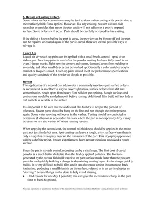 8. Repair of Coating Defects
Some minor surface contaminants may be hard to detect after coating with powder due to
the relatively thick films applied. However, like any coating, powder will not hide
scratches or particles that are on the part and it will not adhere to a poorly prepared
surface. Some defects will occur. Parts should be carefully screened before coating.

If the defect is known before the part is cured, the powder can be blown off and the part
can be repaired or coated again. If the part is cured, there are several possible ways to
salvage it.

Touch Up
Liquid air dry touch-up paint can be applied with a small brush, aerosol spray or an
airless gun. Touch-up paint is used after the powder coating has been fully cured in an
oven. Hanger marks, light spots in corners and seams, damaged areas from welding or
assembly, and other small defects can be touched up. Generally a color matched acrylic
enamel or lacquer is used. Touch-up paint should meet the performance specifications
and quality standards of the powder as closely as possible.

Recoat
The application of a second coat of powder is commonly used to repair surface defects.
A second coat is an effective way to cover light areas, surface defects from dirt and
contamination, rough spots from heavy film build or gun spitting. Rough surfaces and
protrusions should be sanded smooth before coating. Additional film build will not hide a
dirt particle or scratch in the surface.

It is important to be sure that the additional film build will not put the part out of
tolerance. Recoat parts should be hung on the line and run through the entire process
again. Some water spotting will occur in the washer. Testing should be conducted to
determine if adhesion is acceptable. In cases where the part is not especially dirty it may
be better to turn the washer off when running recoats.

When applying the second coat, the normal mil thickness should be applied to the entire
part, not just the defect area. Spot coating can leave a rough, gritty surface where there is
only a very thin over-spray layer on the remainder of the part. This dry-spray appearance
will be a definite reject. It takes experience to learn recoat technique and avoid a rough
surface.

Since the part is already coated, recoating can be a challenge. The first coat of cured
powder is a much better dielectric than the freshly applied particles. The free ions
generated by the corona field will travel to the part surface much faster than the powder
particles and quickly build up a charge in the existing coating layer. As the charge quickly
builds, it is very difficult to build film and it can also cause almost instantaneous back-
ionization, producing a small blemish on the surface, referred to in an earlier chapter as
“starring.” Several things can be done to help avoid starring.
    Hold recoats for one day if possible; this will give the electrostatic charge in the part
    time to bleed to ground.

Any copy, reproduction or unauthorized distribution of this material without written consent from The Powder Coating Institute is strictly prohibited.
 