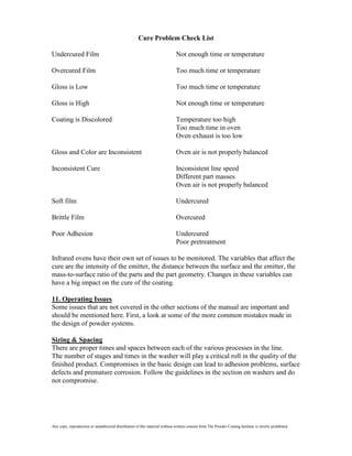 Cure Problem Check List

Undercured Film                                                               Not enough time or temperature

Overcured Film                                                                Too much time or temperature

Gloss is Low                                                                  Too much time or temperature

Gloss is High                                                                 Not enough time or temperature

Coating is Discolored                                                         Temperature too high
                                                                              Too much time in oven
                                                                              Oven exhaust is too low

Gloss and Color are Inconsistent                                              Oven air is not properly balanced

Inconsistent Cure                                                             Inconsistent line speed
                                                                              Different part masses
                                                                              Oven air is not properly balanced

Soft film                                                                     Undercured

Brittle Film                                                                  Overcured

Poor Adhesion                                                                 Undercured
                                                                              Poor pretreatment

Infrared ovens have their own set of issues to be monitored. The variables that affect the
cure are the intensity of the emitter, the distance between the surface and the emitter, the
mass-to-surface ratio of the parts and the part geometry. Changes in these variables can
have a big impact on the cure of the coating.

11. Operating Issues
Some issues that are not covered in the other sections of the manual are important and
should be mentioned here. First, a look at some of the more common mistakes made in
the design of powder systems.

Sizing & Spacing
There are proper times and spaces between each of the various processes in the line.
The number of stages and times in the washer will play a critical roll in the quality of the
finished product. Compromises in the basic design can lead to adhesion problems, surface
defects and premature corrosion. Follow the guidelines in the section on washers and do
not compromise.




Any copy, reproduction or unauthorized distribution of this material without written consent from The Powder Coating Institute is strictly prohibited.
 