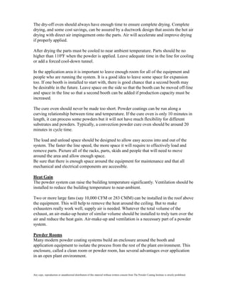 The dry-off oven should always have enough time to ensure complete drying. Complete
drying, and some cost savings, can be assured by a ductwork design that assists the hot air
drying with direct air impingement onto the parts. Air will accelerate and improve drying
if properly applied.

After drying the parts must be cooled to near ambient temperature. Parts should be no
higher than 110ºF when the powder is applied. Leave adequate time in the line for cooling
or add a forced cool-down tunnel.

In the application area it is important to leave enough room for all of the equipment and
people who are running the system. It is a good idea to leave some space for expansion
too. If one booth is installed to start with, there is good chance that a second booth may
be desirable in the future. Leave space on the side so that the booth can be moved off-line
and space in the line so that a second booth can be added if production capacity must be
increased.

The cure oven should never be made too short. Powder coatings can be run along a
curving relationship between time and temperature. If the cure oven is only 10 minutes in
length, it can process some powders but it will not have much flexibility for different
substrates and powders. Typically, a convection powder cure oven should be around 20
minutes in cycle time.

The load and unload space should be designed to allow easy access into and out of the
system. The faster the line speed, the more space it will require to effectively load and
remove parts. Picture all of the racks, parts, skids and people that will need to move
around the area and allow enough space.
Be sure that there is enough space around the equipment for maintenance and that all
mechanical and electrical components are accessible.

Heat Gain
The powder system can raise the building temperature significantly. Ventilation should be
installed to reduce the building temperature to near-ambient.

Two or more large fans (say 10,000 CFM or 283 CMM) can be installed in the roof above
the equipment. This will help to remove the heat around the ceiling. But to make
exhausters really work well, supply air is needed. Whatever the total volume of the
exhaust, an air-make-up heater of similar volume should be installed to truly turn over the
air and reduce the heat gain. Air-make-up and ventilation is a necessary part of a powder
system.

Powder Rooms
Many modern powder coating systems build an enclosure around the booth and
application equipment to isolate the process from the rest of the plant environment. This
enclosure, called a clean room or powder room, has several advantages over application
in an open plant environment.



Any copy, reproduction or unauthorized distribution of this material without written consent from The Powder Coating Institute is strictly prohibited.
 