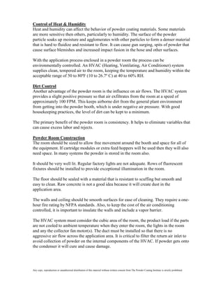 Control of Heat & Humidity
Heat and humidity can affect the behavior of powder coating materials. Some materials
are more sensitive then others, particularly to humidity. The surface of the powder
particle soaks up moisture and agglomerates with other particles to form a denser material
that is hard to fluidize and resistant to flow. It can cause gun surging, spits of powder that
cause surface blemishes and increased impact fusion in the hose and other surfaces.

With the application process enclosed in a powder room the process can be
environmentally controlled. An HVAC (Heating, Ventilating, Air Conditioner) system
supplies clean, tempered air to the room, keeping the temperature and humidity within the
acceptable range of 50 to 80ºF (10 to 26.7º C) at 40 to 60% RH.

Dirt Control
Another advantage of the powder room is the influence on air flows. The HVAC system
provides a slight positive pressure so that air exfiltrates from the room at a speed of
approximately 100 FPM. This keeps airborne dirt from the general plant environment
from getting into the powder booth, which is under negative air pressure. With good
housekeeping practices, the level of dirt can be kept to a minimum.

The primary benefit of the powder room is consistency. It helps to eliminate variables that
can cause excess labor and rejects.

Powder Room Construction
The room should be sized to allow free movement around the booth and space for all of
the equipment. If cartridge modules or extra feed hoppers will be used then they will also
need space. In many systems the powder is stored in the room also.

It should be very well lit. Regular factory lights are not adequate. Rows of fluorescent
fixtures should be installed to provide exceptional illumination in the room.

The floor should be sealed with a material that is resistant to scuffing but smooth and
easy to clean. Raw concrete is not a good idea because it will create dust in the
application area.

The walls and ceiling should be smooth surfaces for ease of cleaning. They require a one-
hour fire rating by NFPA standards. Also, to keep the cost of the air conditioning
controlled, it is important to insulate the walls and include a vapor barrier.

The HVAC system must consider the cubic area of the room, the product load if the parts
are not cooled to ambient temperature when they enter the room, the lights in the room
and any the collector fan motor(s). The duct must be installed so that there is no
aggressive air flow across the application area. It is critical to filter the return air inlet to
avoid collection of powder on the internal components of the HVAC. If powder gets onto
the condenser it will cure and cause damage.




Any copy, reproduction or unauthorized distribution of this material without written consent from The Powder Coating Institute is strictly prohibited.
 