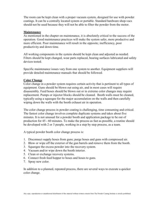 The room can be kept clean with a proper vacuum system, designed for use with powder
coatings. It can be a centrally located system or portable. Standard hardware shop-vacs
should not be used because they will not be able to filter the powder from the motor.

Maintenance
As mentioned in the chapter on maintenance, it is absolutely critical to the success of the
operation. Good maintenance practices will make the system safer, more productive and
more efficient. Poor maintenance will result in the opposite; inefficiency, poor
productivity and down time.

All working components in the system should be kept clean and adjusted as needed.
Filters should be kept changed, wear parts replaced, bearing surfaces lubricated and safety
devices tested.

Specific maintenance issues vary from one system to another. Equipment suppliers will
provide detailed maintenance manuals that should be followed.

Color Change
Color change in a powder system requires certain activity that is pertinent to all types of
equipment. Guns should be blown out using air, and in most cases will require
disassembly. Feed hoses should be blown out or in extreme color changes may require
replacement. Pumps or injector blocks should be cleaned. Booth walls must be cleaned,
typically using a squeegee for the major accumulation on the walls and then carefully
wiping down the walls with the booth exhaust air in operation.

The color change process in powder coating is challenging, time consuming and critical.
The fastest color change involves complete duplicate systems and takes about five
minutes. It is not unusual for a powder booth and application package to be out of
production for 45 - 60 minutes. To make the process as fast as possible, a routine should
be developed with 2 or 3 people, working in a step by step process, as a team.

A typical powder booth color change process is:

1.    Disconnect supply hoses from guns; purge hoses and guns with compressed air.
2.    Blow or wipe off the exterior of the gun barrels and remove them from the booth.
3.    Squeegee the excess powder into the recovery system.
4.    Vacuum and/or wipe down the booth interior.
5.    Clean or exchange recovery systems.
6.    Connect fresh feed hopper to hoses and hoses to guns.
7.    Spray new color.

In addition to a planned, repeated process, there are several ways to execute a quicker
color change.




Any copy, reproduction or unauthorized distribution of this material without written consent from The Powder Coating Institute is strictly prohibited.
 