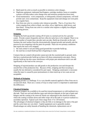 Batch parts by color as much as possible to minimize color changes.
      Duplicate equipment: dedicated feed hoppers, cartridge modules, hoses or complete
      systems will help reduce color change time and minimize production down time.
      Good maintenance: worn components, or infrequently cleaned components, will hold
      powder and cross contaminate. Keep the equipment clean and change out worn parts
      on a regular basis.
      Run from one color to a similar color whenever possible. That is, if you have five
      colors ranging from white to black, run white, silver, light brown, dark brown, and
      then black. Going from one color to a similar color requires a slightly less diligent
      cleaning process.

Stripping
Stripping the built-up powder coating off of racks is a normal activity for a powder
coater. Powder coaters frequently ask how often do racks have to be stripped. There is no
precise number of rounds that a powder rack can take. Build up of powder on the rack
insulates the steel surface from the electrostatically charged powder and actually aids the
process by not competing with the parts for powder. There are two primary conditions
that require the rack to be stripped;
1. the rack contact is not providing good ground due to powder build-up,
2. the rack has so much build-up that is beginning to crack.

Contacts that are coated with powder cannot provide the essential path to ground; racks
that have cracked powder build-up on them will drop contamination onto parts. Heavy
powder build-up can also cause interference with proper part attachment and it can add
significantly to the load on the conveyor.

Stripping of rejected product can add greatly to the production cost and disrupts the
smooth flow of the production line. Because of this, stripping and then recoating is
usually the last alternative considered for part repair. Stripping coated parts is necessary
when the reject is caused by poor pretreatment or when touch-up or two coats are not
acceptable.

Methods of Stripping
Stripping powder is a challenge. It is a very durable material applied in films from one to
several mils thick. There are a variety of ways to strip it and it is important to understand
the differences.

Chemical Stripping
Chemical strippers are available to be used hot (raised temperature) or cold (ambient) in a
dip tank. There are acid and alkaline types and selection depends on the type of parts and
hangers and the coating to be removed. Racks are submerged in the chemical solution
where the coating is broken down and either strips off in the tank or is power-washed in a
secondary operation. Typical cycle times range from 15 to 120 minutes.
The advantages of chemical strippers is they do little or no damage to the rack or the part
and the cycle times are very short. Capital equipment cost is generally modest.
Disadvantages are safety hazards of handling the chemicals, replacement cost of

Any copy, reproduction or unauthorized distribution of this material without written consent from The Powder Coating Institute is strictly prohibited.
 
