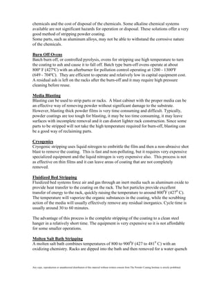 chemicals and the cost of disposal of the chemicals. Some alkaline chemical systems
available are not significant hazards for operation or disposal. These solutions offer a very
good method of stripping powder coating.
Some parts, such as aluminum alloys, may not be able to withstand the corrosive nature
of the chemicals.

Burn Off Ovens
Batch burn off, or controlled pyrolysis, ovens for stripping use high temperature to turn
the coating to ash and cause it to fall off. Batch type burn-off ovens operate at about
800º F (427ºC) with an afterburner for pollution control operating at 1200 - 1300ºF
(649 - 704ºC). They are efficient to operate and relatively low in capital equipment cost.
A residual ash is left on the racks after the burn-off and it may require high pressure
cleaning before reuse.

Media Blasting
Blasting can be used to strip parts or racks. A blast cabinet with the proper media can be
an effective way of removing powder without significant damage to the substrate.
However, blasting thick powder films is very time consuming and difficult. Typically,
powder coatings are too tough for blasting, it may be too time consuming, it may leave
surfaces with incomplete removal and it can distort lighter rack construction. Since some
parts to be stripped will not take the high temperature required for burn-off, blasting can
be a good way of reclaiming parts.

Cryogenics
Cryogenic stripping uses liquid nitrogen to embrittle the film and then a non-abrasive shot
blast to remove the coating. This is fast and non-polluting, but it requires very expensive
specialized equipment and the liquid nitrogen is very expensive also. This process is not
as effective on thin films and it can leave areas of coating that are not completely
removed.

Fluidized Bed Stripping
Fluidized bed systems force air and gas through an inert media such as aluminum oxide to
provide heat transfer to the coating on the rack. The hot particles provide excellent
transfer of energy to the rack, quickly raising the temperature to around 8000F (4270 C).
The temperature will vaporize the organic substances in the coating, while the scrubbing
action of the media will usually effectively remove any residual inorganics. Cycle time is
usually around 30 to 60 minutes.

The advantage of this process is the complete stripping of the coating to a clean steel
hanger in a relatively short time. The equipment is very expensive so it is not affordable
for some smaller operations.

Molten Salt Bath Stripping
A molten salt bath combines temperatures of 800 to 9000F (427 to 4810 C) with an
oxidizing chemistry. Racks are dipped into the bath and then removed for a water quench



Any copy, reproduction or unauthorized distribution of this material without written consent from The Powder Coating Institute is strictly prohibited.
 