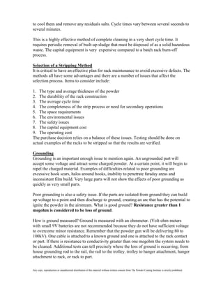 to cool them and remove any residuals salts. Cycle times vary between several seconds to
several minutes.

This is a highly effective method of complete cleaning in a very short cycle time. It
requires periodic removal of built-up sludge that must be disposed of as a solid hazardous
waste. The capital equipment is very expensive compared to a batch rack burn-off
process.

Selection of a Stripping Method
It is critical to have an effective plan for rack maintenance to avoid excessive defects. The
methods all have some advantages and there are a number of issues that affect the
selection process. Items to consider include:

1. The type and average thickness of the powder
2. The durability of the rack construction
3. The average cycle time
4. The completeness of the strip process or need for secondary operations
5. The space requirements
6. The environmental issues
7. The safety issues
8. The capital equipment cost
9. The operating cost
The purchase decision relies on a balance of these issues. Testing should be done on
actual examples of the racks to be stripped so that the results are verified.

Grounding
Grounding is an important enough issue to mention again. An ungrounded part will
accept some voltage and attract some charged powder. At a certain point, it will begin to
repel the charged material. Examples of difficulties related to poor grounding are
excessive hook scars, halos around hooks, inability to penetrate faraday areas and
inconsistent film build. Very large parts will not show the effects of poor grounding as
quickly as very small parts.

Poor grounding is also a safety issue. If the parts are isolated from ground they can build
up voltage to a point and then discharge to ground, creating an arc that has the potential to
ignite the powder in the airstream. What is good ground? Resistance greater than 1
megohm is considered to be loss of ground.

How is ground measured? Ground is measured with an ohmmeter. (Volt-ohm-meters
with small 9V batteries are not recommended because they do not have sufficient voltage
to overcome minor resistance. Remember that the powder gun will be delivering 80 to
100kV). One cable is attached to a known ground and one is attached to the rack contact
or part. If there is resistance to conductivity greater than one megohm the system needs to
be cleaned. Additional tests can tell precisely where the loss of ground is occurring; from
house grounding rod to the rail, the rail to the trolley, trolley to hanger attachment, hanger
attachment to rack, or rack to part.

Any copy, reproduction or unauthorized distribution of this material without written consent from The Powder Coating Institute is strictly prohibited.
 