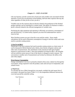 Chapter 11 – COST ANALYSIS

Like any business, powder systems have fixed costs and variable costs associated with the
operation. Fixed costs are payments on the building, staff and other expenses that stay the
same regardless of what you do or how you do it.

Variable costs are the expenses that are directly related to the production of the finished
product and they can be controlled to a certain extent. The ability of a business to make a
profit is directly related to the efficient management of variable costs.

Purchasing the right equipment and operating it efficiently can minimize consumption of
gas and electricity. To control utility expenses you must first understand how much it
costs for fuel.

Most finishing systems use gas to heat the ovens and the washer. Some simple
calculations can be used to determine consumption of energy to fuel the washer and ovens
used in a powder coating system.

1. Gas Use in Btu’s
Natural gas is the most common fuel used in powder coating systems as a heat source. It
can be measured in British thermal units, therms, deca-therms, kilogram-calories and
other units of measurement. The calculations in this manual are built upon English
measure to yield answers in Btu’s. Since the multipliers are based on Btu’s, the formulas
will not yield the correct answer if any of the factors is changed to metric measure. The
conversions to another unit of measurement can be done by references the tables at the
end of the chapter.

Oven Energy Consumption
Energy consumption in an oven is primarily related to three areas; radiant loss through the
oven panels, energy required to raise the product, racks and conveyor to temperature, and
exhaust losses.

a. Panel Loss
To calculate the loss of Btu's through the oven panels, multiply the total square feet of
oven panel x the panel loss factor (Table 11-1) x the temperature difference between the
oven start-up and the controller setting.

             Panel Thickness                                                   Loss Factor
                    3"                                                             .40
                    4"                                                             .35
                    5"                                                             .30
                    6"                                                             .25
                    8"                                                             .20




Any copy, reproduction or unauthorized distribution of this material without written consent from The Powder Coating Institute is strictly prohibited.
 