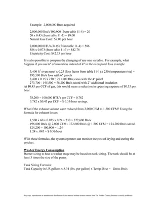 Example: 2,000,000 Btu's required

        2,000,000 Btu's/100,000 (from table 11-4) = 20
        20 x 0.45 (from table 11-3) = $9.00
        Natural Gas Cost: $9.00 per hour

        2,000,000 BTU's/3415 (from table 11-4) = 586
        586 x 0.073 (from table 11-3) = $42.78
        Electricity Cost: $42.75 per hour

It is also possible to compare the changing of any one variable. For example, what
happens if you use 6" of insulation instead of 4" in the oven panel loss example.

    3,400 ft2 oven panel x 0.25 (loss factor from table 11-1) x 230 (temperature rise) =
    195,500 Btu's loss with 6" panels
    3,400 x 0.35 x 230 = 273,700 Btu,s loss with the 4" panel
    273,700 - 195,500 = 78,200 Btu's saved with 2" additional insulation
At $0.45 per CCF of gas, this would mean a reduction in operating expense of $0.35 per
hour.

        78,200 ÷ 100,000 BTU's per CCF = 0.782
        0.782 x $0.45 per CCF = $ 0.35/hour savings.

What if the exhaust volume were reduced from 2,000 CFM to 1,500 CFM? Using the
formula for exhaust losses:

        1,500 x 60 x 0.075 x 0.24 x 230 = 372,600 Btu's
        496,800 Btu's @ 2,000 CFM - 372,600 Btu's @ 1,500 CFM = 124,200 Btu's saved
        124,200 ÷ 100,000 = 1.24
        1.24 x .045 = $ 0.56/hour

With these formulas, the system operator can monitor the cost of drying and curing the
product.

Washer Energy Consumption
Burner sizing to heat a washer stage may be based on tank sizing. The tank should be at
least 3 times the size of the pump.

Tank Sizing Formula:
Tank Capacity in US gallons x 8.34 (lbs. per gallon) x Temp. Rise = Gross Btu's




Any copy, reproduction or unauthorized distribution of this material without written consent from The Powder Coating Institute is strictly prohibited.
 