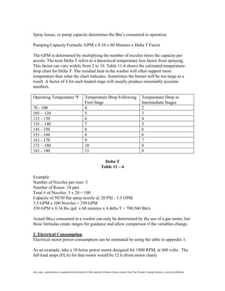 Spray losses, or pump capacity determines the Btu’s consumed in operation.

Pumping Capacity Formula: GPM x 8.34 x 60 Minutes x Delta T Factor

The GPM is determined by multiplying the number of nozzles times the capacity per
nozzle. The term Delta T refers to a theoretical temperature loss factor from spraying.
This factor can vary widely from 2 to 10. Table 11-6 shows the estimated temperature-
drop chart for Delta T. The residual heat in the washer will often support more
temperature than what the chart indicates. Sometimes the burner will be too large as a
result. A factor of 4 for each heated stage will usually produce reasonably accurate
numbers.

Operating Temperature ºF                           Temperature Drop Following                              Temperature Drop in
                                                   First Stage                                             Intermediate Stages
70 - 100                                           4                                                       2
101 – 120                                          5                                                       3
121 - 130                                          6                                                       4
131 – 140                                          7                                                       5
141 - 150                                          8                                                       6
151 - 160                                          8                                                       6
161 - 170                                          9                                                       7
171 – 180                                          10                                                      8
181 - 190                                          11                                                      9

                                                                     Delta T
                                                                   Table 11 – 6

Example:
Number of Nozzles per riser: 5
Number of Risers: 10 pair
Total # of Nozzles: 5 x 20 = 100
Capacity of 50/50 flat spray nozzle @ 20 PSI - 3.5 GPM
3.5 GPM x 100 Nozzles = 350 GPM
350 GPM x 8.34 lbs./gal. x 60 minutes x 4 delta T = 700,560 Btu's

Actual Btu,s consumed in a washer can only be determined by the use of a gas meter, but
these formulas create ranges for guidance and allow comparison if the variables change.

2. Electrical Consumption
Electrical motor power consumption can be estimated by using the table in appendix 1.

As an example, take a 10 horse power motor designed for 1800 RPM, at 460 volts. The
full load amps (FLA) for that motor would be 12.6 (from motor chart).


Any copy, reproduction or unauthorized distribution of this material without written consent from The Powder Coating Institute is strictly prohibited.
 