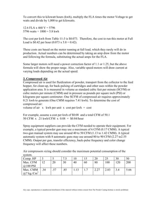 To convert this to kilowatt hours (kwh), multiply the FLA times the motor Voltage to get
watts and divide by 1,000 to get kilowatts.

12.6 FLA x 460 V = 5796
5796 watts ÷ 1000 = 5.8 kwh

The cost per kwh from Table 11-3 is $0.073. Therefore, the cost to run this motor at Full
Load is $0.42 per hour (0.073 x 5.8 = 0.42).

These costs are based on the motor running at full load, which they rarely will do in
production. Actual numbers can be determined by taking an amp draw from the motor
and following the formula, substituting the actual amps for the FLA.

Some larger motors will need a power correction factor of 1.1 or 1.25, but the above
formula will show the proper range. Also, variable speed motors will draw current at
varying loads depending on the actual speed.

3. Compressed Air
Compressed air is used for fluidization of powder, transport from the collector to the feed
hopper, for clean-up, for back-pulsing of cartridges and other uses within the powder
application area. It is measured in volume as standard cubic feet per minute (SCFM) or
cubic meters per minute (CMM) and in pressure as pounds per square inch (PSI) or
kilograms per square centimeter. One SCFM of compressed air requires approximately
0.21 kwh to generate (One CMM requires 7.41 kwh). To determine the cost of
compressed air:
volume of air x kwh per unit x cost per kwh = cost

For example, assume a cost per kwh of $0.08 and a total CFM of 50.1
50 CFM x .21 kwh/CFM x 0.08 = $0.84/hour

Spray equipment suppliers can provide the CFM needed to operate their equipment. For
example, a typical powder gun may use a maximum of 6 CFM (0.17 CMM). A typical
two-gun manual system may use around 40 to 50 CFM (1.13 to 1.42 CMM). A typical
automatic system with 8 automatic guns may use around 80 to 90 CFM (2.27 to2.55
CMM). Output per gun, transfer efficiency, back-pulse frequency and color change
frequency will affect these numbers.

Air compressors sizing should consider the maximum potential consumption of the
system.
Comp. HP      3        5       7.5      10     15     20       25      30       50
Max. CFM      12       20      30       40     60     80       100     120      200
@100 PSI
Max. CMM .34           .57     .85      1.13   1.7    2.27     2.83    3.4      5.66
          2
@7 kg./Cm




Any copy, reproduction or unauthorized distribution of this material without written consent from The Powder Coating Institute is strictly prohibited.
 