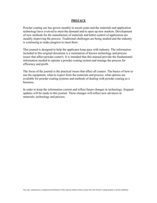 PREFACE

Powder coating use has grown steadily in recent years and the materials and application
technology have evolved to meet the demand and to open up new markets. Development
of new methods for the manufacture of materials and better control of application are
steadily improving the process. Traditional challenges are being studied and the industry
is continuing to make progress to meet them.

This journal is designed to help the applicator keep pace with industry. The information
included in this original document is a summation of known technology and process
issues that affect powder coater's. It is intended that this manual provide the fundamental
information needed to operate a powder coating system and manage the process for
efficiency and profit.

The focus of the journal is the practical issues that affect all coaters. The basics of how to
use the equipment, what to expect from the materials and process, what options are
available for powder coating systems and methods of dealing with powder coating as a
business.

In order to keep the information current and reflect future changes in technology, frequent
updates will be made to this journal. These changes will reflect new advances in
materials, technology and process.




Any copy, reproduction or unauthorized distribution of this material without written consent from The Powder Coating Institute is strictly prohibited.
 
