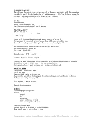 5. QUOTING A PART
To calculate the cost to coat a given part, all of the costs associated with the operation
must be included. The following list of cost issues covers all of the different areas of a
business. Begin by creating a short list of product variables.

List the :
Annual Volume
Set-up Volume for a typical run
Part Dimensions: coat 1 side or 2; total ft2 per part

MATERIAL COST
192.3 x mat. util. %
--------------------------             =            ft2/lb.
   mils. x s.g.

Adjust the ft2 for powder losses on the rack; assume a percent of the part ft2
For large parts the percent will be lower because there will be more part and less rack.
For smaller parts the percent will be higher. The percent could be as high as 100.

For material utilization assume 50% w/o reclaim and 90% with reclaim.
For mil thickness use a default of 3.
For s.g. use a default of 1.5.

Cost of powder ÷ ft2/lb = cost/ft2

Cost/ft2 x ft2/part = material cost/part

Add Start up Waste (charging and purging the system) say 10 lbs. (may vary with more or less guns)
Cost of lb of powder x 10 lbs. waste = total start up material cost
Start up material cost ÷ parts per typical run = cost per part of waste add

PROCESS DATA
Design Rack - parts across x down
One or two sided?
Determine hook spacing on the conveyor
Determine line speed; faster for larger part, slower for smaller part; may be different in production
Add a downtime fudge factor, say 20%

ft/hr. x pcs./ft. = pcs./hr. at 100%

factor in downtime percent

LABOR
Determine people to output ratio
Include
        sprayers
        QC
        supervisors
        rackers (on-line and off-line)
        others (masking, blow-off, etc.)

Determine Straight Wage
Average Wage/hr. x no. people = total straight wage
Total straight wage -:- pcs. per hour = $/part



Any copy, reproduction or unauthorized distribution of this material without written consent from The Powder Coating Institute is strictly prohibited.
 