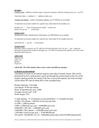 BURDEN
Variable Labor - additions to hourly wage as a percent; insurance, uniforms, training, taxes, etc. - say 25%

Total direct labor x addition % = addition to labor cost

Variable Line Burden - Utilities, Packaging, Supplies; say $75.00/hour as an example

To determine an accurate number for a specific line, collect data for the monthly cost.

monthly cost ÷ hours of operation per month = hourly cost
hourly cost pcs./hr. = cost per part

FIXED COST
Building Rent, Debt, Administration, Maintenance; say $400.00/hour as an example

To determine an accurate number for a specific line, collect data for the monthly total cost.

total fixed cost -:- pcs./hr. = cost per piece

SCRAP COST
determine scrap as a percent; say 5%, add cost of rework (per piece cost x no. pcs. -:- run = scrap cost
determine the percent that cannot be salvaged; say 1 of 5 (20% of scrap percent), add the cost to buy a part
determine total scrap cost

ADD COST
Material cost
Labor cost
Burden
Fixed cost

Add Profit - 20 to 40% (build a table to show results with different margins)

6. Return on Investment
Calculation of return on investment requires some idea of annual volume. This can be
determined by how much product can be put through the system based on the size of the
product opening and the line speed. If the line is run at full capacity, the work envelope
will be about 50% full for about 80% of the available hours.

Product Opening: 5 feet high
Line Speed: 10 feet per minute
Hours of operation per year: 2,000
Average cost per sq.ft.: 0.40
Profit margin: 25%

5’ high opening – 6” of clearance on top and bottom = 4’ available for parts
10 fpm x 60 minutes = 600 feet of conveyor per hour
4 x 600 = 2,400 sq.ft/hour
2,400 x 2,000 hours per year = 4,800,000 sq.ft./year
4,800,000 x 50% full = 2,400,000 sq.ft./year
2,400,000 x 80% uptime = 1,920,000 actual sq.ft./year
1,920,000 x 0.40 cost per sq.ft = $768,000.00/year
25% profit: 768,000.00 x 0.1.25 = $960,000 annual sales with $192,000 annual profit

Any copy, reproduction or unauthorized distribution of this material without written consent from The Powder Coating Institute is strictly prohibited.
 