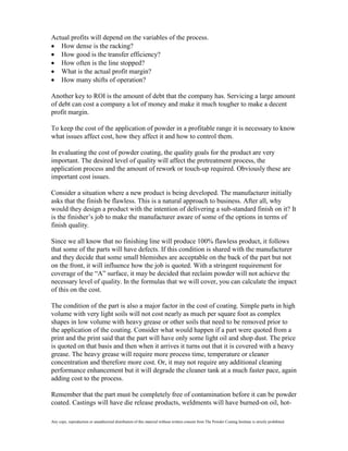 Actual profits will depend on the variables of the process.
   How dense is the racking?
   How good is the transfer efficiency?
   How often is the line stopped?
   What is the actual profit margin?
   How many shifts of operation?

Another key to ROI is the amount of debt that the company has. Servicing a large amount
of debt can cost a company a lot of money and make it much tougher to make a decent
profit margin.

To keep the cost of the application of powder in a profitable range it is necessary to know
what issues affect cost, how they affect it and how to control them.

In evaluating the cost of powder coating, the quality goals for the product are very
important. The desired level of quality will affect the pretreatment process, the
application process and the amount of rework or touch-up required. Obviously these are
important cost issues.

Consider a situation where a new product is being developed. The manufacturer initially
asks that the finish be flawless. This is a natural approach to business. After all, why
would they design a product with the intention of delivering a sub-standard finish on it? It
is the finisher’s job to make the manufacturer aware of some of the options in terms of
finish quality.

Since we all know that no finishing line will produce 100% flawless product, it follows
that some of the parts will have defects. If this condition is shared with the manufacturer
and they decide that some small blemishes are acceptable on the back of the part but not
on the front, it will influence how the job is quoted. With a stringent requirement for
coverage of the “A” surface, it may be decided that reclaim powder will not achieve the
necessary level of quality. In the formulas that we will cover, you can calculate the impact
of this on the cost.

The condition of the part is also a major factor in the cost of coating. Simple parts in high
volume with very light soils will not cost nearly as much per square foot as complex
shapes in low volume with heavy grease or other soils that need to be removed prior to
the application of the coating. Consider what would happen if a part were quoted from a
print and the print said that the part will have only some light oil and shop dust. The price
is quoted on that basis and then when it arrives it turns out that it is covered with a heavy
grease. The heavy grease will require more process time, temperature or cleaner
concentration and therefore more cost. Or, it may not require any additional cleaning
performance enhancement but it will degrade the cleaner tank at a much faster pace, again
adding cost to the process.

Remember that the part must be completely free of contamination before it can be powder
coated. Castings will have die release products, weldments will have burned-on oil, hot-

Any copy, reproduction or unauthorized distribution of this material without written consent from The Powder Coating Institute is strictly prohibited.
 