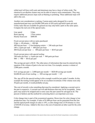 rolled steel will have mill scale and aluminum may have a layer of white oxide. The
chemical in an alkaline cleaner may not be able to remove such contaminates. They may
require additional process steps such as blasting or polishing. These additional steps will
add to the cost.

Another cost consideration is racking. Custom paint racks designed for a newly
manufactured part may cost $4,000 (200 racks at $20 each) and hold 4 parts per rack.
Utility racks that are available for general use may only hold 2 parts in the same space.
Compare the real cost of the special racks.

Line speed                             8 fpm
Rack spacing                           2 foot centers
Hourly fixed cost                      $400.00

Fixed cost per piece with no racks purchased:
8 fpm x 60 minutes = 480 fph
480 feet per hour ÷ 2 foot hanging centers = 240 racks per hour
240 x 2 parts per rack = 480 parts per hour
400 fixed cost per hour -:- 480 parts per hour = $0.83 per part

Fixed cost per piece with special tooling:
240 racks per hour x 4 parts per rack = 960 parts per hour
400 -:- 960 = $0.42 per part

The savings per part is $0.41. The other piece of information that must be entered into the
equation if the volume of parts to be run over time. For example, assume a volume of
2,000 parts a month.

0.41 savings per part x 2,000 parts per month = $820.00 savings per month
$4,000.00 cost of new tooling -:- 820 savings per month = 4.9

The pay off for the special tooling in this example would be just under 5 months. In this
example the tooling would appear to be an excellent investment. If the volume were only
50 parts per month, it would probably not pay.

The cost of rework is also something that must be considered. Applying a second coat to
the part is expensive. A second coat will add thickness that may not be acceptable. Some
parts may need to be stripped and in some cases the part cannot be salvaged at all. The
percent of defects and the method for correcting them is an important cost issue.

Color change time is part of the economical equation. Down time for color change is lost
production time. For example, if sales of $1,000 per hour can be generated from the line
and the typical profit margin on sales is 10%, a color change time of 30 minutes is a loss
of $50.00 of revenue. Added to this loss is the cost of materials an labor used for the color
change.



Any copy, reproduction or unauthorized distribution of this material without written consent from The Powder Coating Institute is strictly prohibited.
 