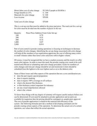 Direct labor cost of color change                                $12.00 (3 people at $8.00/hr.)
Fringe benefits at 25%                                           $ 3.00
Materials for color change                                       $ 5.00
Loss revenue                                                     $50.00

Total cost of color change                                       $70.00

This is a set-up cost that must be added to the piece part price. The total cost for a set-up
for color must be divided into the number of pieces in the run.

Quantity                   Piece Price Addition From Color Set-up
  100                                        0.70
  200                                        0.35
  500                                        0.14
1,000                                        0.07
5,000                                       0.014

Part of cost control in powder coating operations is focusing on techniques to decrease
the number of color changes. Identifying the set-up charge associated with color change
will help all the members of an organization appreciate the cost of offering many colors
in small volumes rather than fewer color selections sold in higher volume.

Of course, it must be recognized that we have a market economy and the trend is to offer
more color options. In order to meet this need, the powder coating crew needs to be well
trained and efficient at scheduling and color change procedure. Goals for numbers of
color changes and time per change should be set and monitored. Colors should be
scheduled from the lightest to the next lightest and so on to the darkest color.

Some of these issues and other aspects of the operation that are a cost consideration are:
   does the part require special preparation
   does it require masking
   does it require 100% coverage on all surfaces
   what is the desired film thickness
   is film thickness control important for tolerance
   are any visual imperfections allowed
   what is the volume

To know these things with any degree of certainty will require careful analysis before cost
can be determined. If cost must be attached to powder application and no parts are
available for inspection then the pricing should be contingent on sample parts approval.
The cost of powder application is related to the material and efficiency of the
system. The following formulas provide a method of developing estimated cost for
powder coating certain aspects of the operation. To determine the actual cost of a certain
operation, use values that reflect the actual operation.



Any copy, reproduction or unauthorized distribution of this material without written consent from The Powder Coating Institute is strictly prohibited.
 